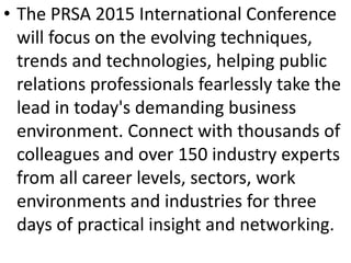 • The PRSA 2015 International Conference
will focus on the evolving techniques,
trends and technologies, helping public
relations professionals fearlessly take the
lead in today's demanding business
environment. Connect with thousands of
colleagues and over 150 industry experts
from all career levels, sectors, work
environments and industries for three
days of practical insight and networking.
 