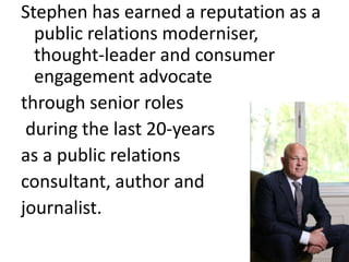 Stephen has earned a reputation as a
public relations moderniser,
thought-leader and consumer
engagement advocate
through senior roles
during the last 20-years
as a public relations
consultant, author and
journalist.
 