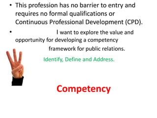 • This profession has no barrier to entry and
requires no formal qualifications or
Continuous Professional Development (CPD).
• I want to explore the value and
opportunity for developing a competency
• framework for public relations.
Identify, Define and Address.
Competency
 