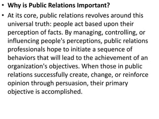 • Why is Public Relations Important?
• At its core, public relations revolves around this
universal truth: people act based upon their
perception of facts. By managing, controlling, or
influencing people's perceptions, public relations
professionals hope to initiate a sequence of
behaviors that will lead to the achievement of an
organization's objectives. When those in public
relations successfully create, change, or reinforce
opinion through persuasion, their primary
objective is accomplished.
 