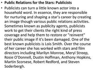 • Public Relations for the Stars: Publicists
• Publicists can turn a little known actor into a
household word. In essence, they are responsible
for nurturing and shaping a star's career by creating
an image though various public relations activities.
Sometimes known as publicity agents, publicists
work to get their clients the right kind of press
coverage and help them to restore or "reinvent"
their public image if it's been damaged. One of the
best known publicists is Lois Smith. Over the course
of her career she has worked with stars and film
directors including Marilyn Monroe, Meryl Streep,
Rosie O'Donnell, Dustin Hoffman, Anthony Hopkins,
Martin Scorsese, Robert Redford, and Steven
Soderbergh.
 