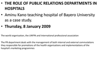 • THE ROLE OF PUBLIC RELATIONS DEPARTMENTS IN
HOSPITALS
• Aminu Kano teaching hospital of Bayero University
as a case study.
• Thursday, 8 January 2009
The world organisation, the UNFPA and International professional association
The PR department deals with the management of both internal and external commutations
they responsible for promotions of the health organisations and implementations of the
hospital’s marketing programmes
 