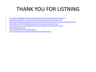 THANK YOU FOR LISTNING
• http://www.therisetothetop.com/davids-blog/5-predictions-future-marketing-pr-advertising-agencies/
• http://www.worldwidelearn.com/business-career/article/the-importance-of-public-relations.html
• http://www.worldprforum.com/the-world-public-relations-forum-establishes-the-communication-principles-of-the-future/
• http://wadds.co.uk/2014/09/23/modernise-public-relations-agency-communication-team/
• http://www.fastcompany.com/3036158/the-future-of-work/defining-the-future-of-public-relations
• http://nikkytai.blogspot.com/
• http://www.jaffepr.com/services/public-relations
• https://www.careersinmusic.com/music-public-relations-advertising-careers/
 
