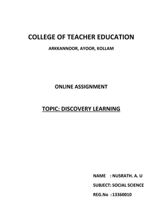 COLLEGE OF TEACHER EDUCATION 
ARKKANNOOR, AYOOR, KOLLAM 
ONLINE ASSIGNMENT 
TOPIC: DISCOVERY LEARNING 
NAME : NUSRATH. A. U 
SUBJECT: SOCIAL SCIENCE 
REG.No : 13360010 
 