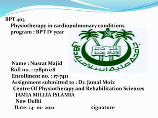 BPT 403
Physiotherapy in cardiopulmonary conditions
program : BPT IV year
Name : Nusrat Majid
Roll no. : 17Bpt028
Enrollment no. : 17-7411
Assignment submitted to : Dr. Jamal Moiz
Centre Of Physiotherapy and Rehabilitation Sciences
JAMIA MILLIA ISLAMIA
New Delhi
Date: 14- 01- 2021 signature
 