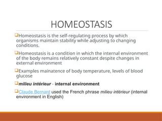 HOMEOSTASIS
Homeostasis is the self-regulating process by which
organisms maintain stability while adjusting to changing
conditions.
Homeostasis is a condition in which the internal environment
of the body remains relatively constant despite changes in
external environment
Examples mainatence of body temperature, levels of blood
glucose
milieu intérieur - internal environment
Claude Bernard used the French phrase milieu intérieur (internal
environment in English)
 