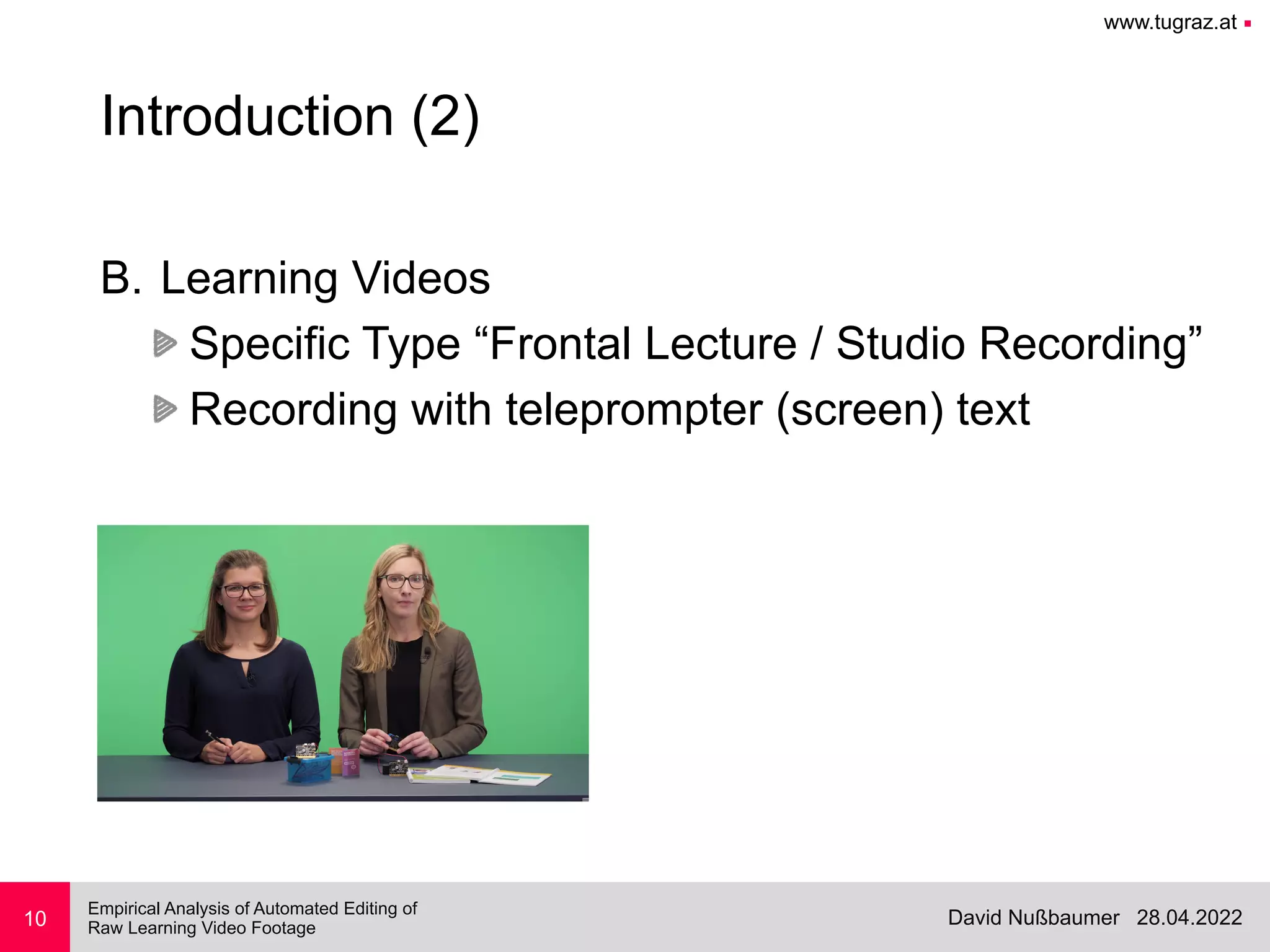 www.tugraz.at ■
28.04.2022
David Nußbaumer
Empirical Analysis of Automated Editing of
 
Raw Learning Video Footage
10
Introduction (2)
B. Learning Videos


Specific Type “Frontal Lecture / Studio Recording”


Recording with teleprompter (screen) text
 