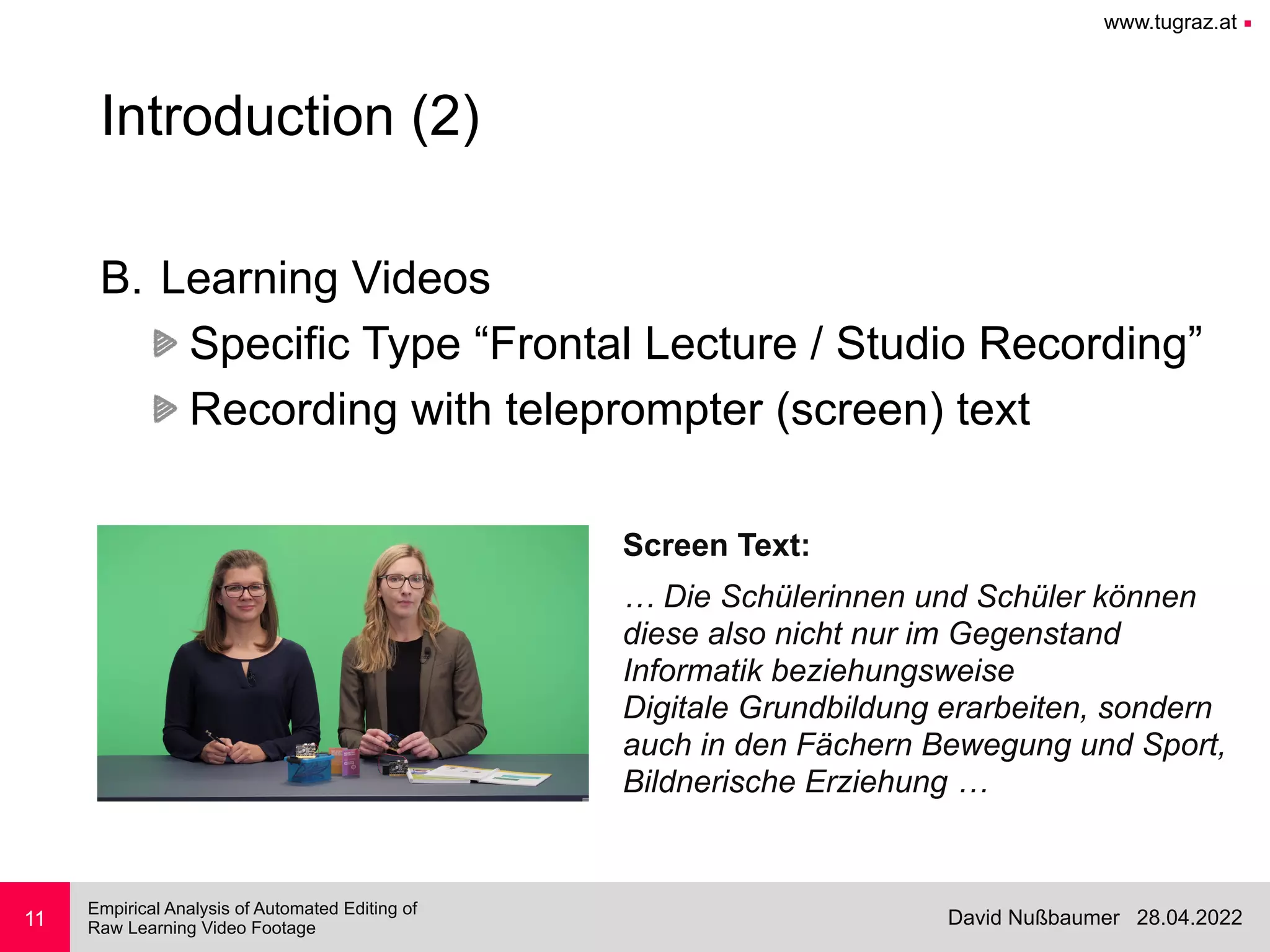 www.tugraz.at ■
28.04.2022
David Nußbaumer
Empirical Analysis of Automated Editing of
 
Raw Learning Video Footage
11
Introduction (2)
B. Learning Videos


Specific Type “Frontal Lecture / Studio Recording”


Recording with teleprompter (screen) text
… Die Schülerinnen und Schüler können


diese also nicht nur im Gegenstand


Informatik beziehungsweise


Digitale Grundbildung erarbeiten, sondern


auch in den Fächern Bewegung und Sport,


Bildnerische Erziehung …
Screen Text:
 