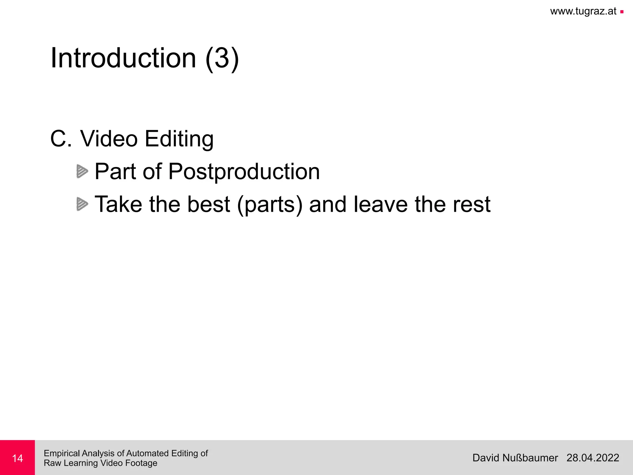 www.tugraz.at ■
28.04.2022
David Nußbaumer
Empirical Analysis of Automated Editing of
 
Raw Learning Video Footage
14
Introduction (3)
C. Video Editing


Part of Postproduction


Take the best (parts) and leave the rest
 