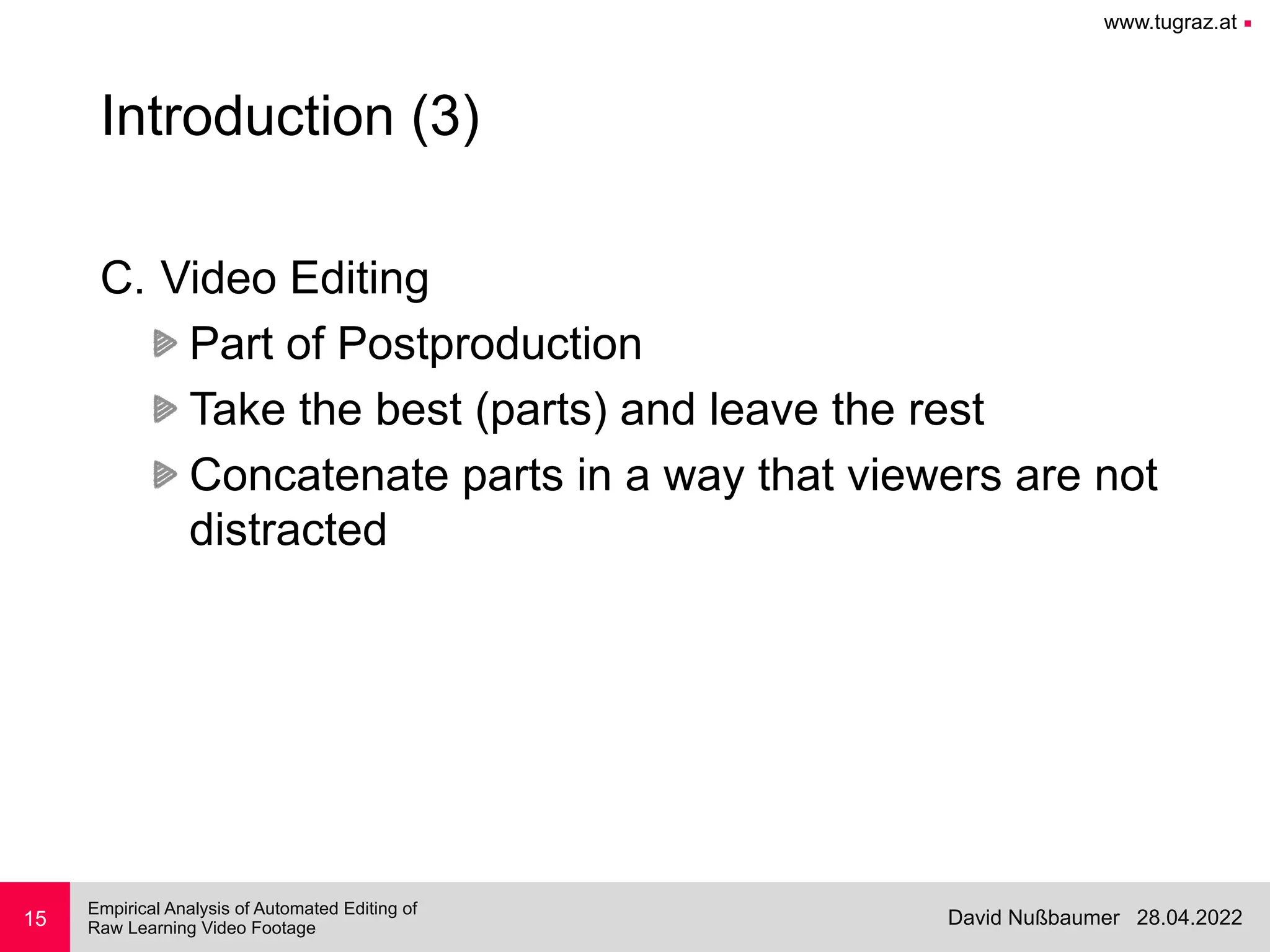 www.tugraz.at ■
28.04.2022
David Nußbaumer
Empirical Analysis of Automated Editing of
 
Raw Learning Video Footage
15
Introduction (3)
C. Video Editing


Part of Postproduction


Take the best (parts) and leave the rest


Concatenate parts in a way that viewers are not
distracted
 