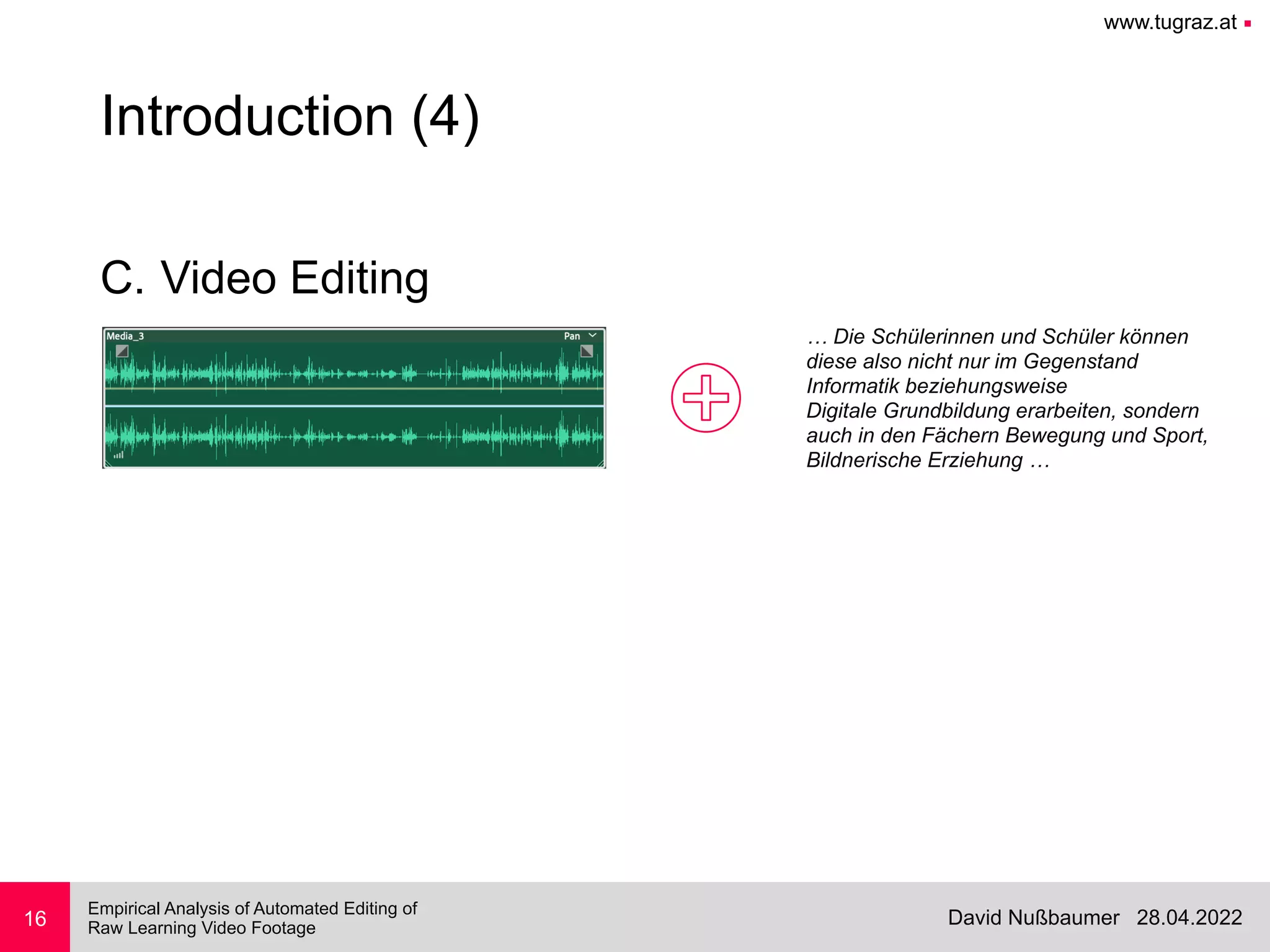 www.tugraz.at ■
28.04.2022
David Nußbaumer
Empirical Analysis of Automated Editing of
 
Raw Learning Video Footage
16
Introduction (4)
C. Video Editing
… Die Schülerinnen und Schüler können


diese also nicht nur im Gegenstand


Informatik beziehungsweise


Digitale Grundbildung erarbeiten, sondern


auch in den Fächern Bewegung und Sport,


Bildnerische Erziehung …
 