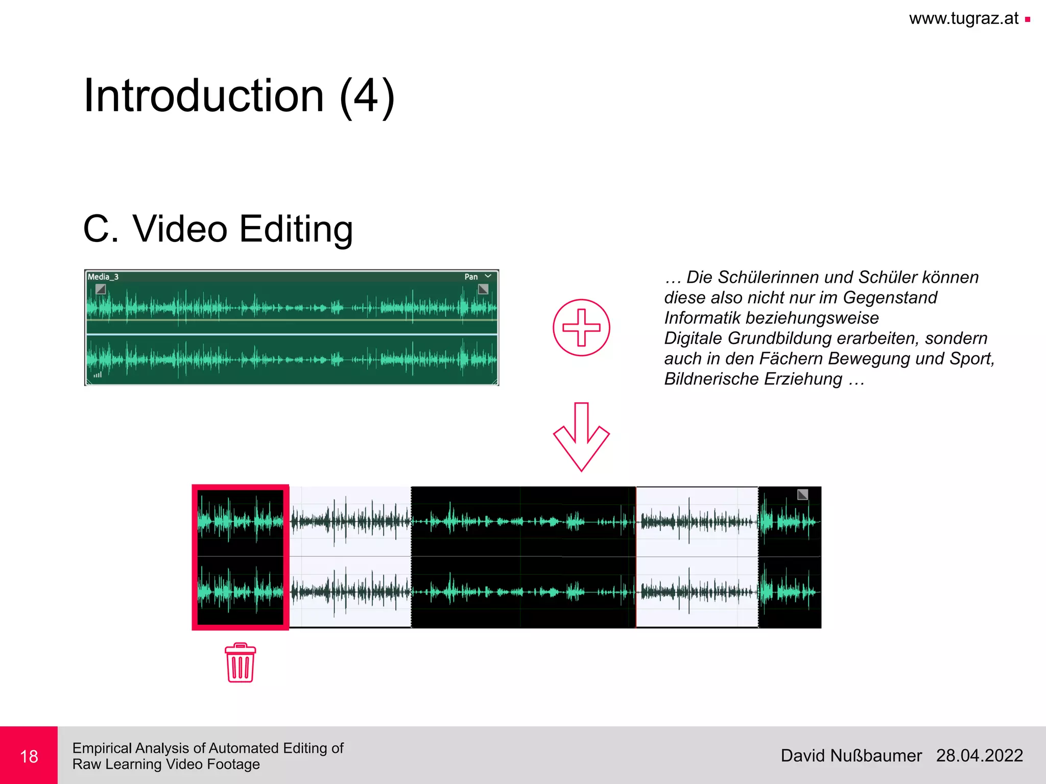 www.tugraz.at ■
28.04.2022
David Nußbaumer
Empirical Analysis of Automated Editing of
 
Raw Learning Video Footage
18
Introduction (4)
C. Video Editing
… Die Schülerinnen und Schüler können


diese also nicht nur im Gegenstand


Informatik beziehungsweise


Digitale Grundbildung erarbeiten, sondern


auch in den Fächern Bewegung und Sport,


Bildnerische Erziehung …
 