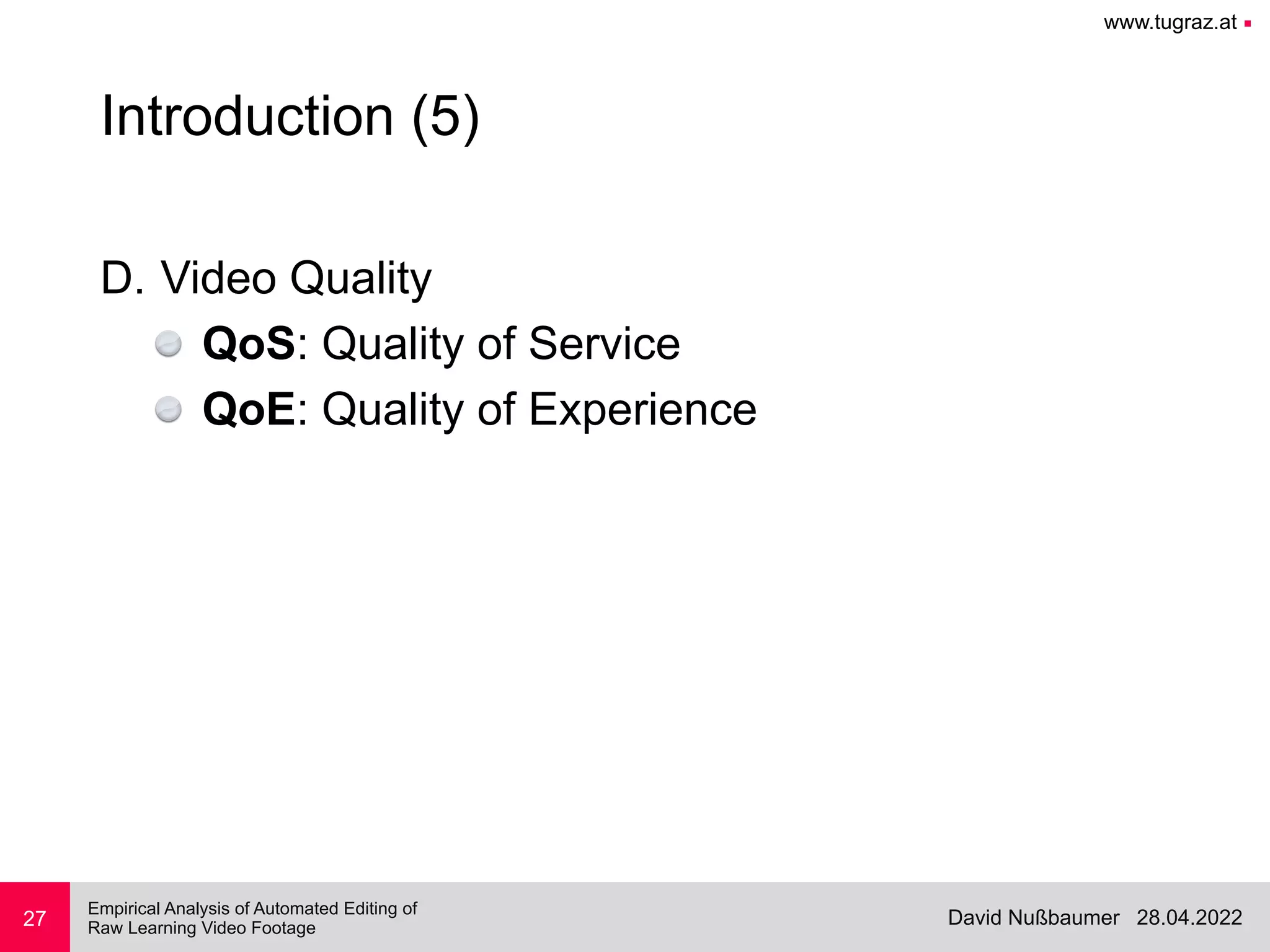 www.tugraz.at ■
28.04.2022
David Nußbaumer
Empirical Analysis of Automated Editing of
 
Raw Learning Video Footage
27
Introduction (5)
D. Video Quality


QoS: Quality of Service


QoE: Quality of Experience
 