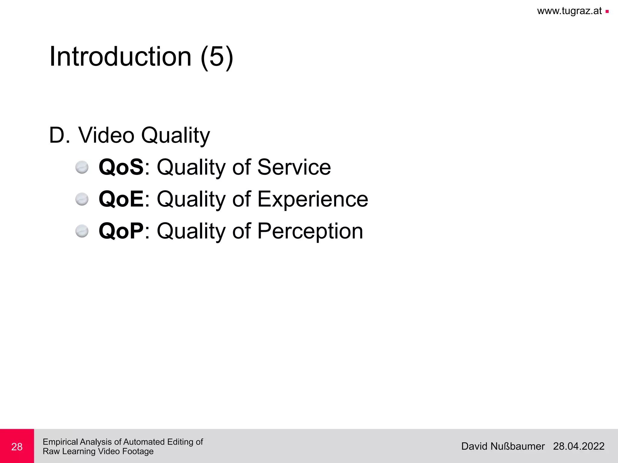 www.tugraz.at ■
28.04.2022
David Nußbaumer
Empirical Analysis of Automated Editing of
 
Raw Learning Video Footage
28
Introduction (5)
D. Video Quality


QoS: Quality of Service


QoE: Quality of Experience


QoP: Quality of Perception
 