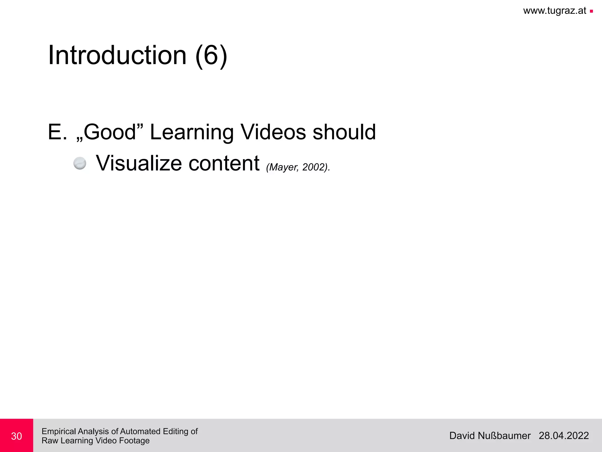 www.tugraz.at ■
28.04.2022
David Nußbaumer
Empirical Analysis of Automated Editing of
 
Raw Learning Video Footage
30
Introduction (6)
E. „Good” Learning Videos should


Visualize content (Mayer, 2002).
 