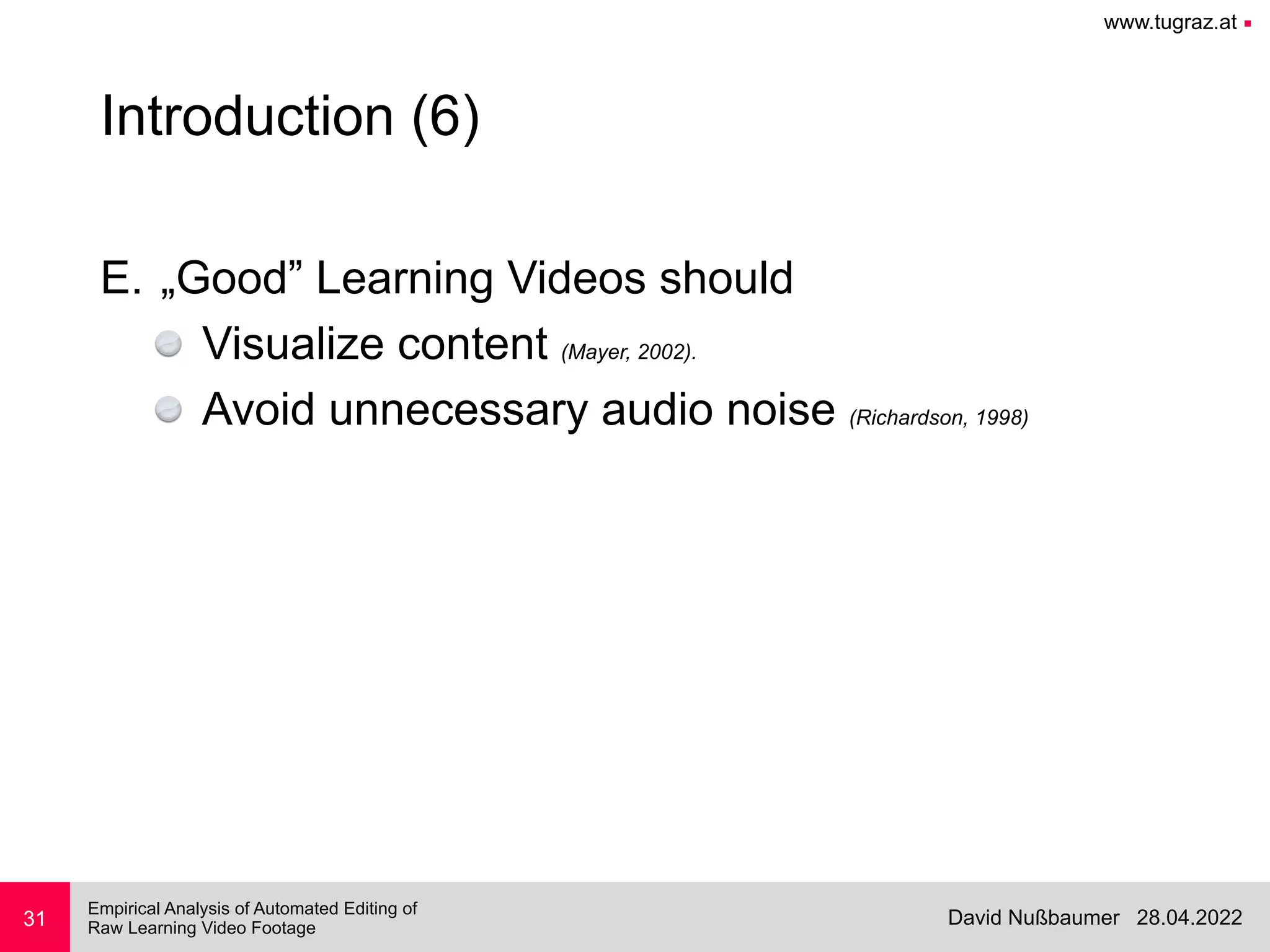 www.tugraz.at ■
28.04.2022
David Nußbaumer
Empirical Analysis of Automated Editing of
 
Raw Learning Video Footage
31
Introduction (6)
E. „Good” Learning Videos should


Visualize content (Mayer, 2002).


Avoid unnecessary audio noise (Richardson, 1998)
 