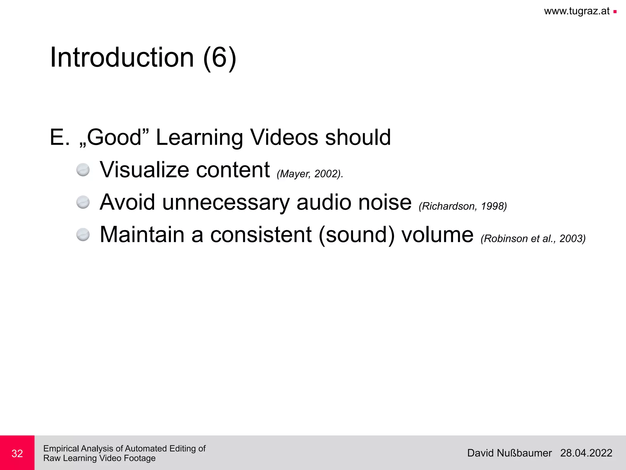 www.tugraz.at ■
28.04.2022
David Nußbaumer
Empirical Analysis of Automated Editing of
 
Raw Learning Video Footage
32
Introduction (6)
E. „Good” Learning Videos should


Visualize content (Mayer, 2002).


Avoid unnecessary audio noise (Richardson, 1998)


Maintain a consistent (sound) volume (Robinson et al., 2003)
 