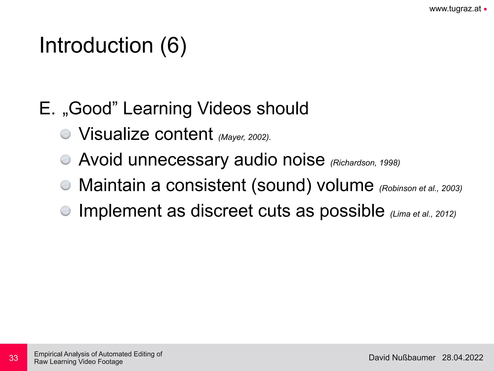 www.tugraz.at ■
28.04.2022
David Nußbaumer
Empirical Analysis of Automated Editing of
 
Raw Learning Video Footage
33
Introduction (6)
E. „Good” Learning Videos should


Visualize content (Mayer, 2002).


Avoid unnecessary audio noise (Richardson, 1998)


Maintain a consistent (sound) volume (Robinson et al., 2003)


Implement as discreet cuts as possible (Lima et al., 2012)
 
