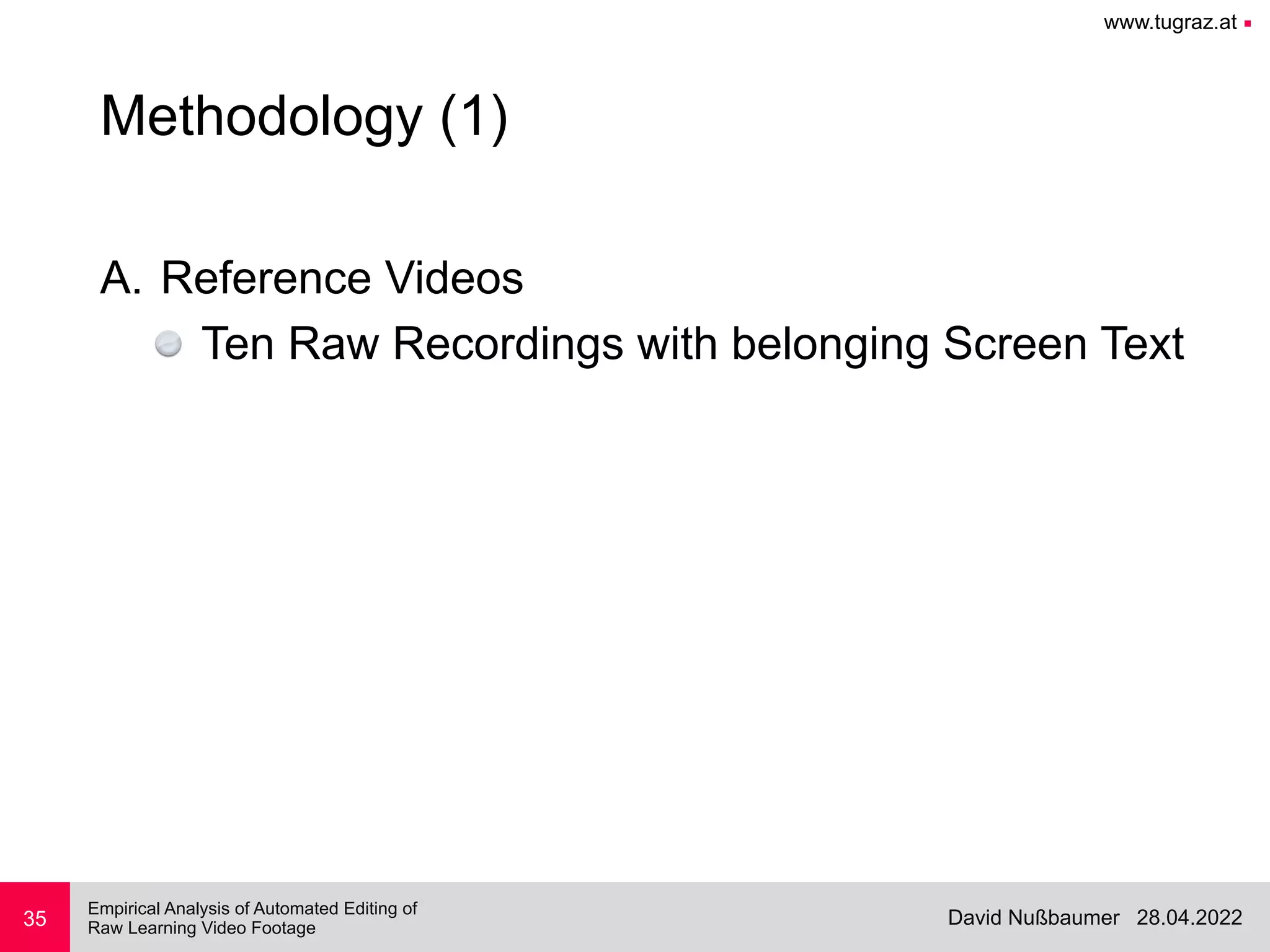 www.tugraz.at ■
28.04.2022
David Nußbaumer
Empirical Analysis of Automated Editing of
 
Raw Learning Video Footage
35
Methodology (1)
A. Reference Videos


Ten Raw Recordings with belonging Screen Text
 