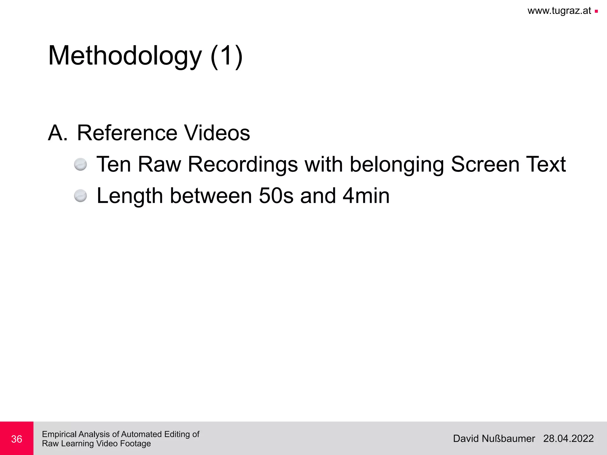 www.tugraz.at ■
28.04.2022
David Nußbaumer
Empirical Analysis of Automated Editing of
 
Raw Learning Video Footage
36
Methodology (1)
A. Reference Videos


Ten Raw Recordings with belonging Screen Text


Length between 50s and 4min
 