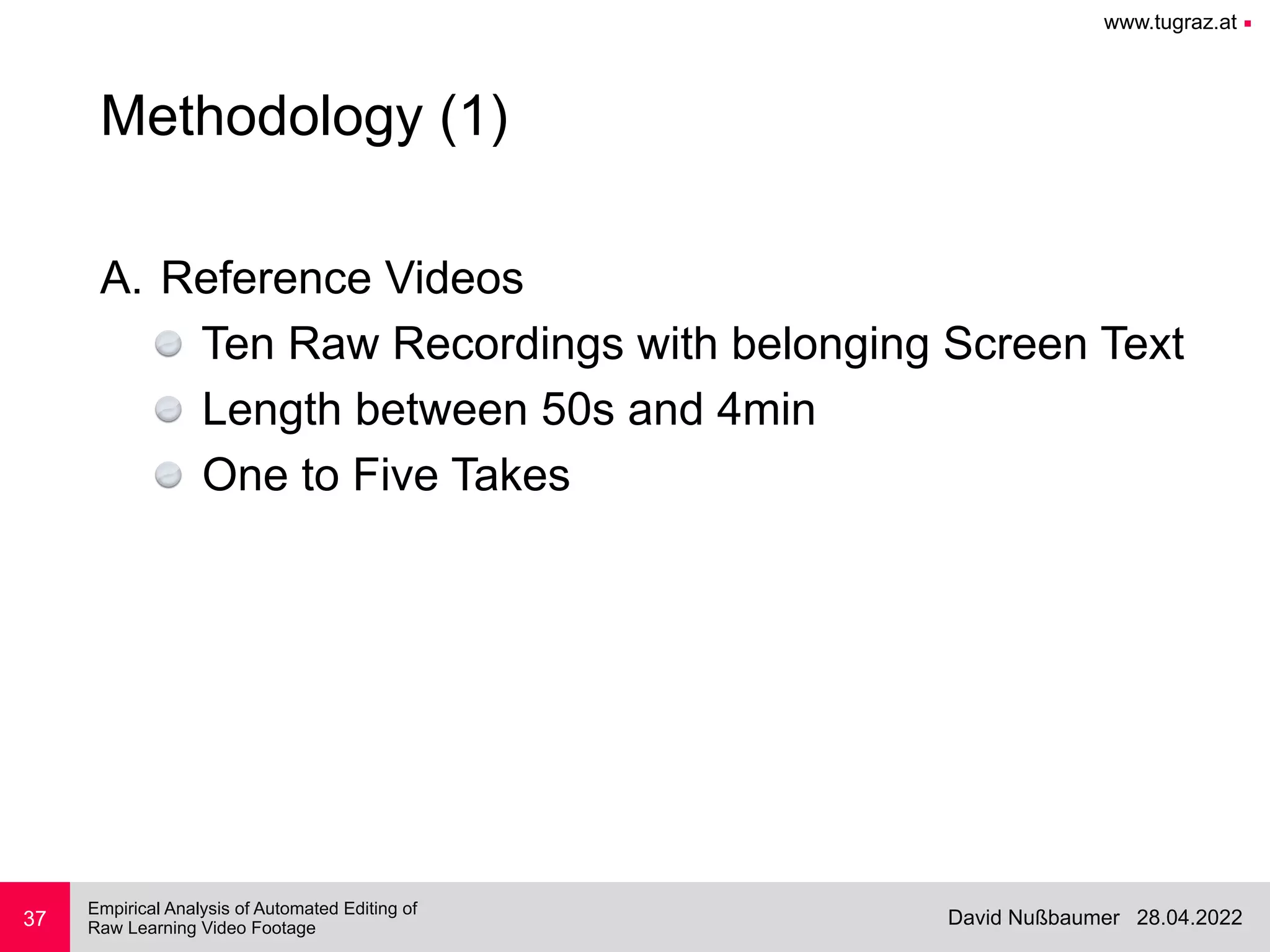 www.tugraz.at ■
28.04.2022
David Nußbaumer
Empirical Analysis of Automated Editing of
 
Raw Learning Video Footage
37
Methodology (1)
A. Reference Videos


Ten Raw Recordings with belonging Screen Text


Length between 50s and 4min


One to Five Takes
 