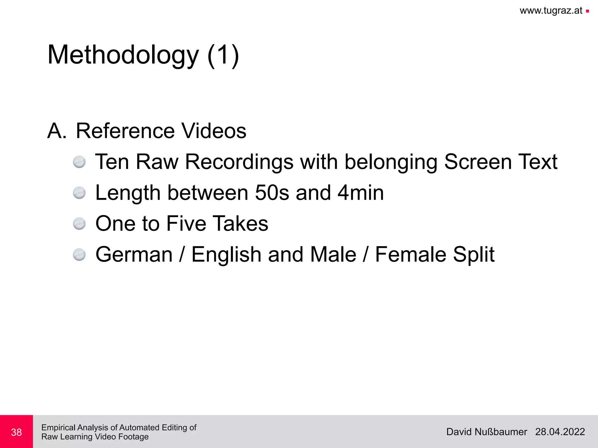 www.tugraz.at ■
28.04.2022
David Nußbaumer
Empirical Analysis of Automated Editing of
 
Raw Learning Video Footage
38
Methodology (1)
A. Reference Videos


Ten Raw Recordings with belonging Screen Text


Length between 50s and 4min


One to Five Takes


German / English and Male / Female Split
 