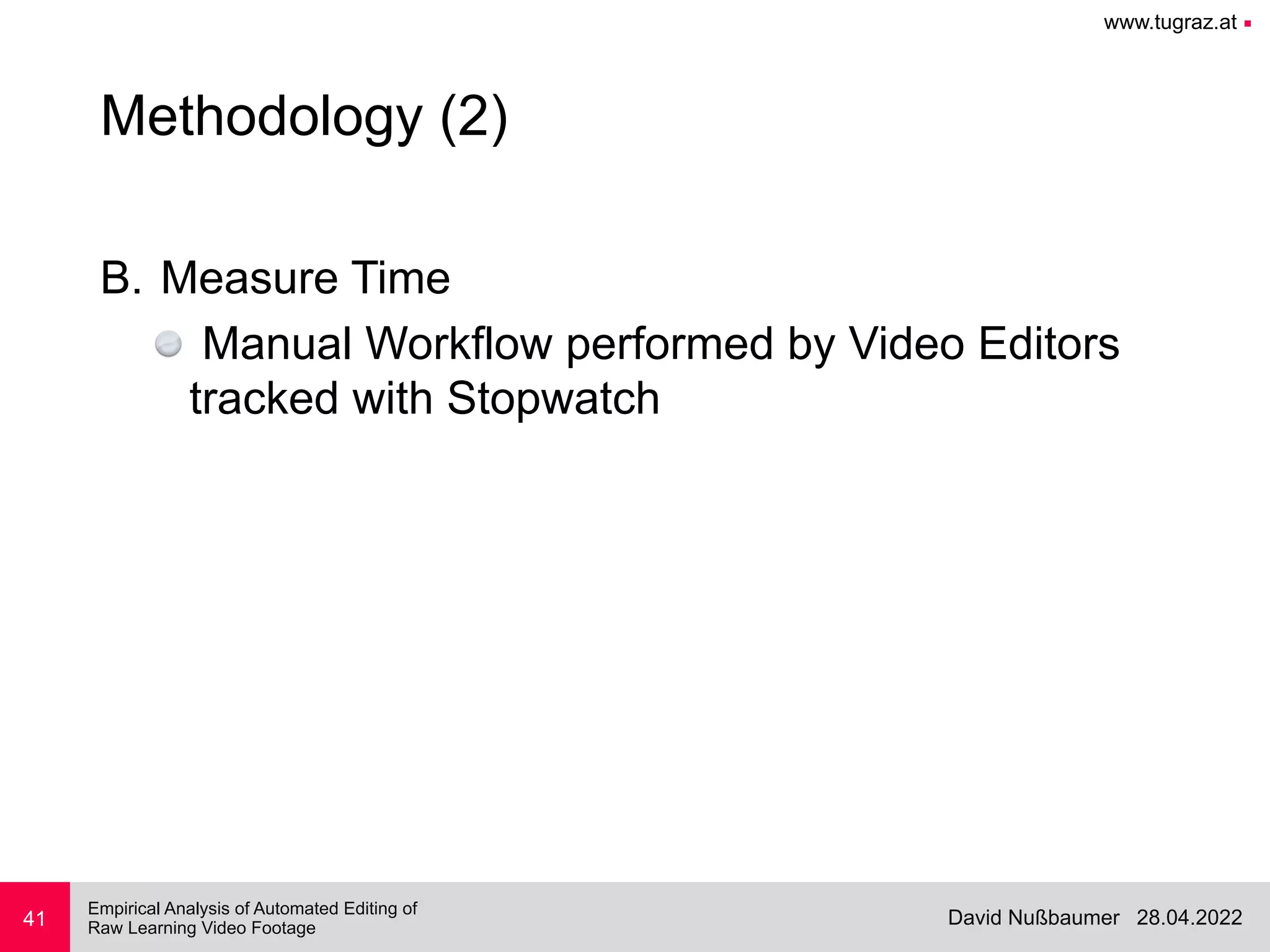 www.tugraz.at ■
28.04.2022
David Nußbaumer
Empirical Analysis of Automated Editing of
 
Raw Learning Video Footage
B. Measure Time


Manual Workflow performed by Video Editors
tracked with Stopwatch
41
Methodology (2)
 