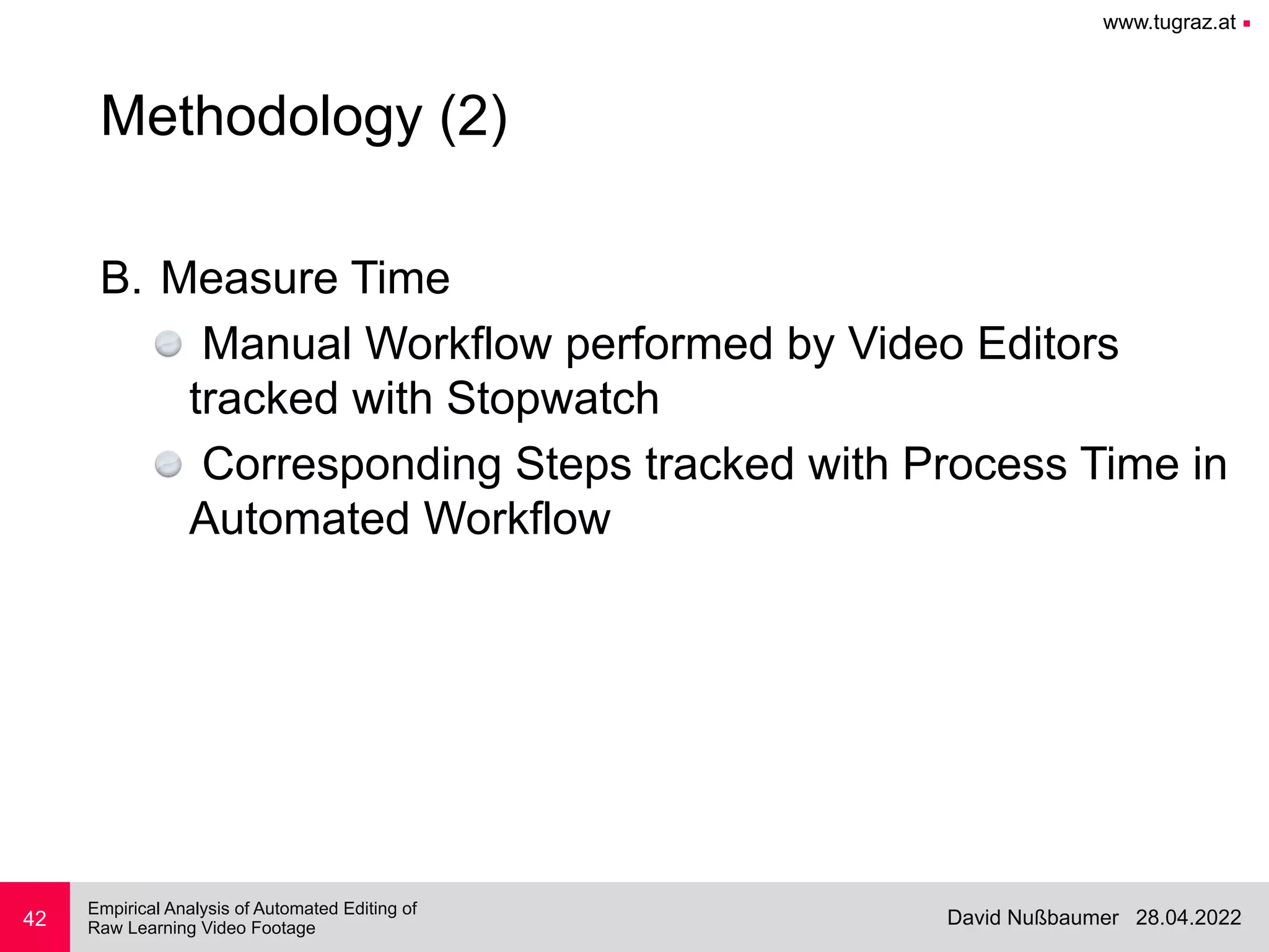 www.tugraz.at ■
28.04.2022
David Nußbaumer
Empirical Analysis of Automated Editing of
 
Raw Learning Video Footage
B. Measure Time


Manual Workflow performed by Video Editors
tracked with Stopwatch


Corresponding Steps tracked with Process Time in
Automated Workflow
42
Methodology (2)
 