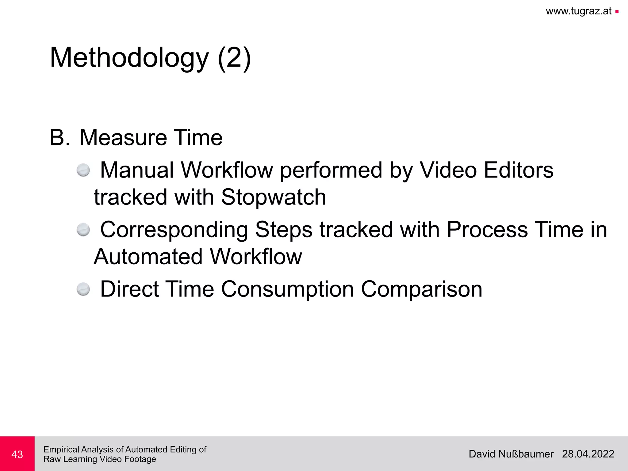 www.tugraz.at ■
28.04.2022
David Nußbaumer
Empirical Analysis of Automated Editing of
 
Raw Learning Video Footage
B. Measure Time


Manual Workflow performed by Video Editors
tracked with Stopwatch


Corresponding Steps tracked with Process Time in
Automated Workflow


Direct Time Consumption Comparison
43
Methodology (2)
 