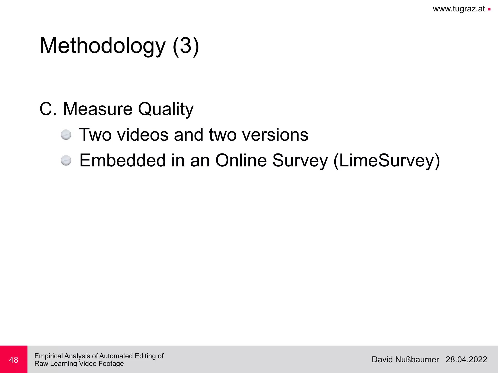 www.tugraz.at ■
28.04.2022
David Nußbaumer
Empirical Analysis of Automated Editing of
 
Raw Learning Video Footage
C. Measure Quality


Two videos and two versions


Embedded in an Online Survey (LimeSurvey)
48
Methodology (3)
 