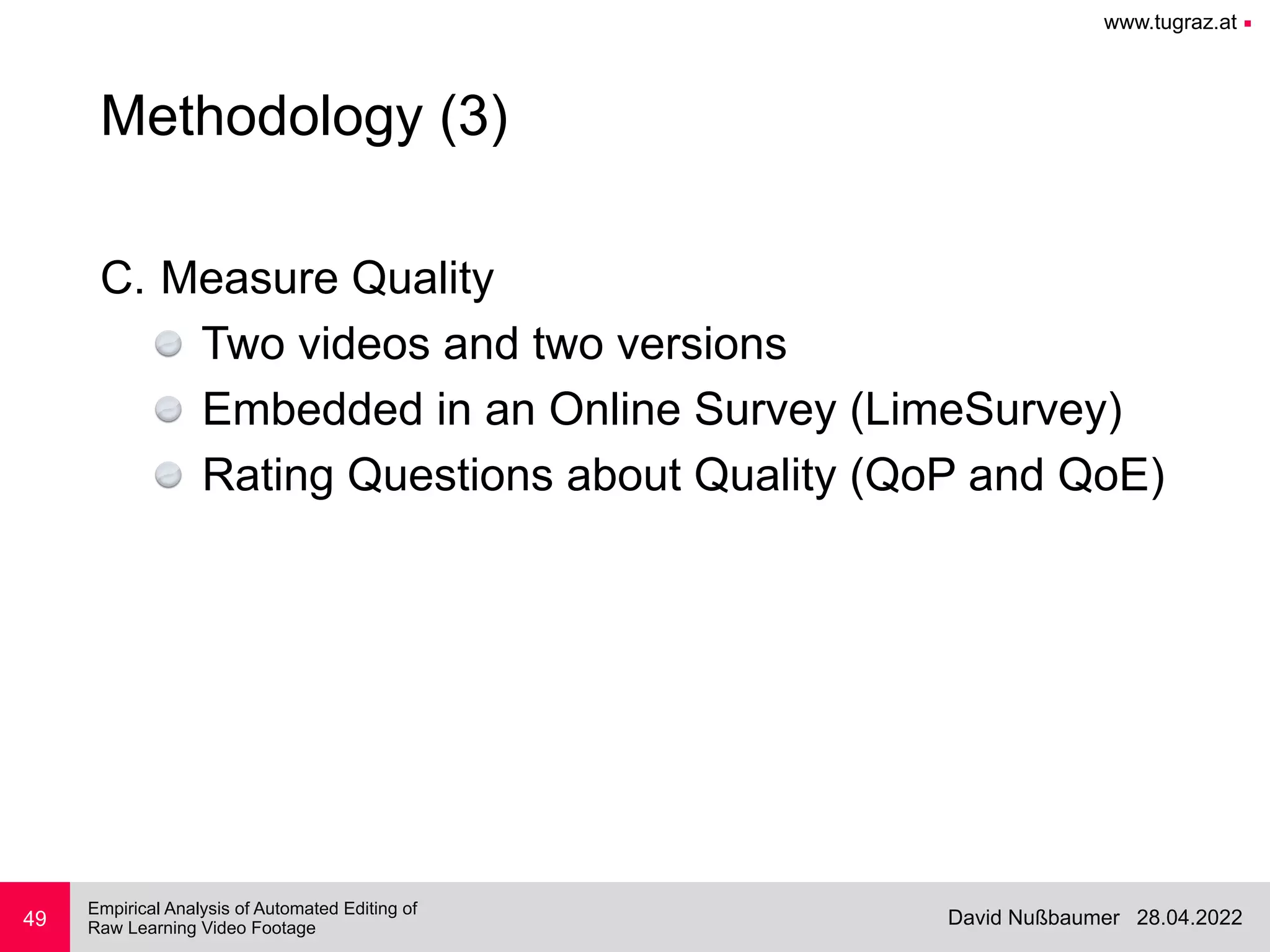 www.tugraz.at ■
28.04.2022
David Nußbaumer
Empirical Analysis of Automated Editing of
 
Raw Learning Video Footage
C. Measure Quality


Two videos and two versions


Embedded in an Online Survey (LimeSurvey)


Rating Questions about Quality (QoP and QoE)
49
Methodology (3)
 