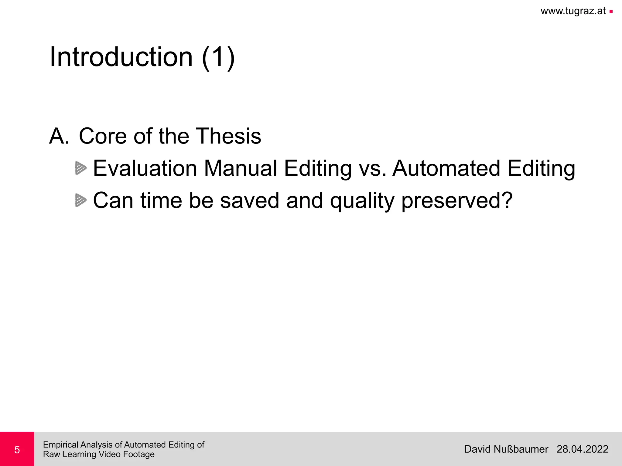 www.tugraz.at ■
28.04.2022
David Nußbaumer
Empirical Analysis of Automated Editing of
 
Raw Learning Video Footage
5
Introduction (1)
A. Core of the Thesis


Evaluation Manual Editing vs. Automated Editing


Can time be saved and quality preserved?
 