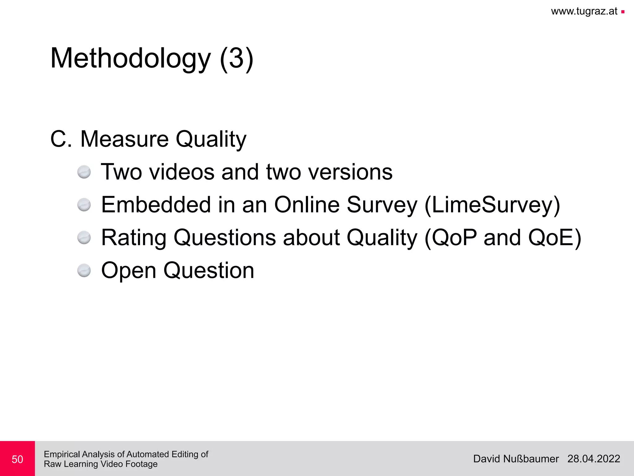 www.tugraz.at ■
28.04.2022
David Nußbaumer
Empirical Analysis of Automated Editing of
 
Raw Learning Video Footage
C. Measure Quality


Two videos and two versions


Embedded in an Online Survey (LimeSurvey)


Rating Questions about Quality (QoP and QoE)


Open Question
50
Methodology (3)
 
