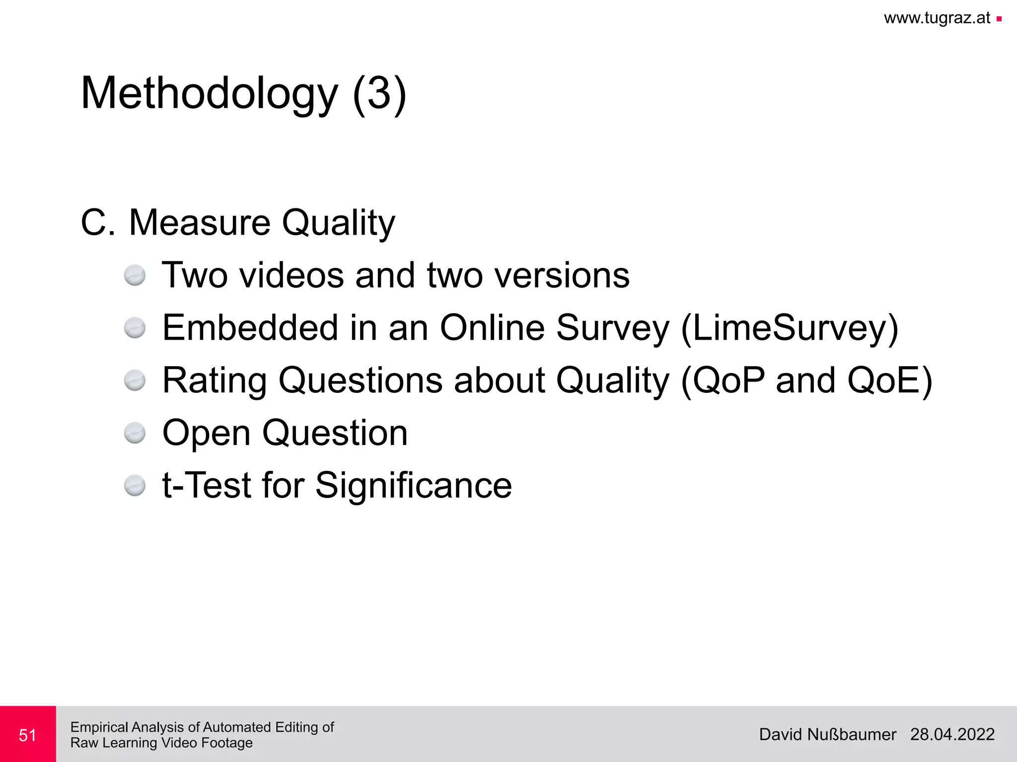www.tugraz.at ■
28.04.2022
David Nußbaumer
Empirical Analysis of Automated Editing of
 
Raw Learning Video Footage
C. Measure Quality


Two videos and two versions


Embedded in an Online Survey (LimeSurvey)


Rating Questions about Quality (QoP and QoE)


Open Question


t-Test for Significance
51
Methodology (3)
 