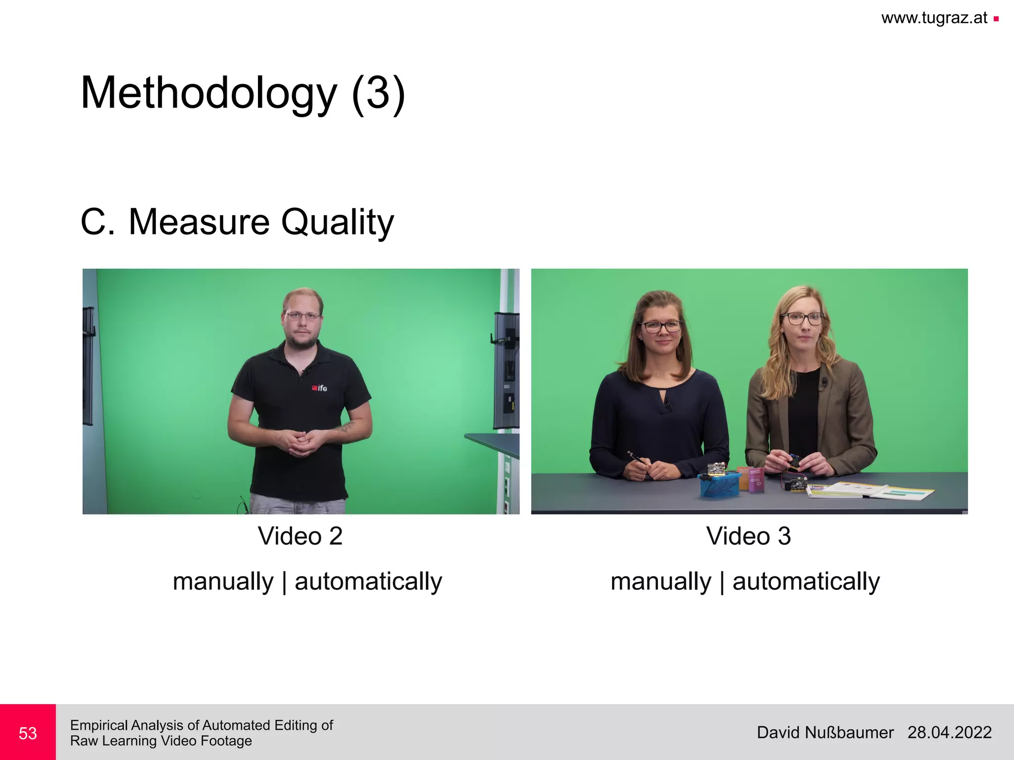 www.tugraz.at ■
28.04.2022
David Nußbaumer
Empirical Analysis of Automated Editing of
 
Raw Learning Video Footage
C. Measure Quality
53
Methodology (3)
Video 2 Video 3
manually | automatically manually | automatically
 