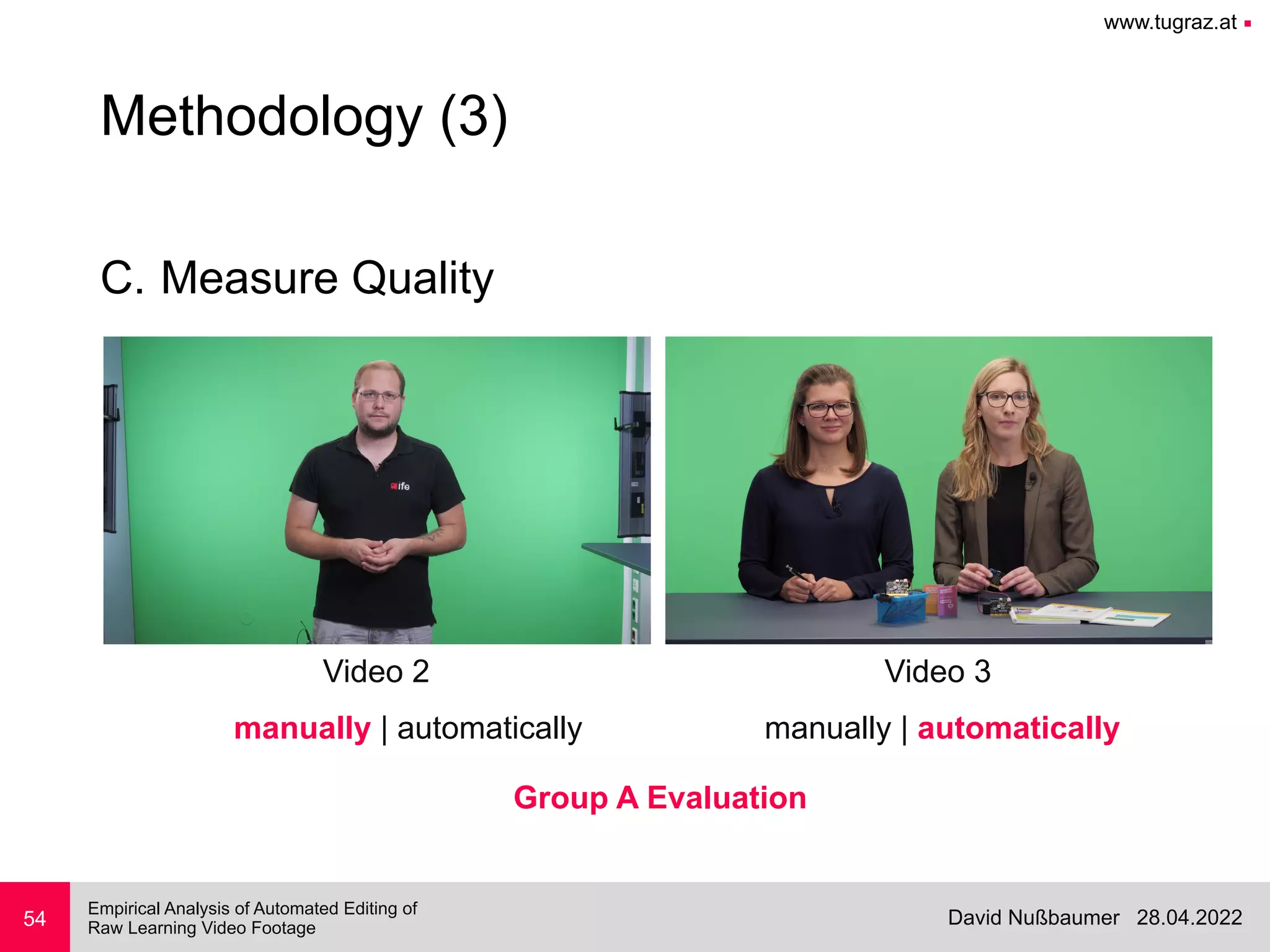 www.tugraz.at ■
28.04.2022
David Nußbaumer
Empirical Analysis of Automated Editing of
 
Raw Learning Video Footage
C. Measure Quality
54
Methodology (3)
Video 2 Video 3
manually | automatically manually | automatically
Group A Evaluation
 