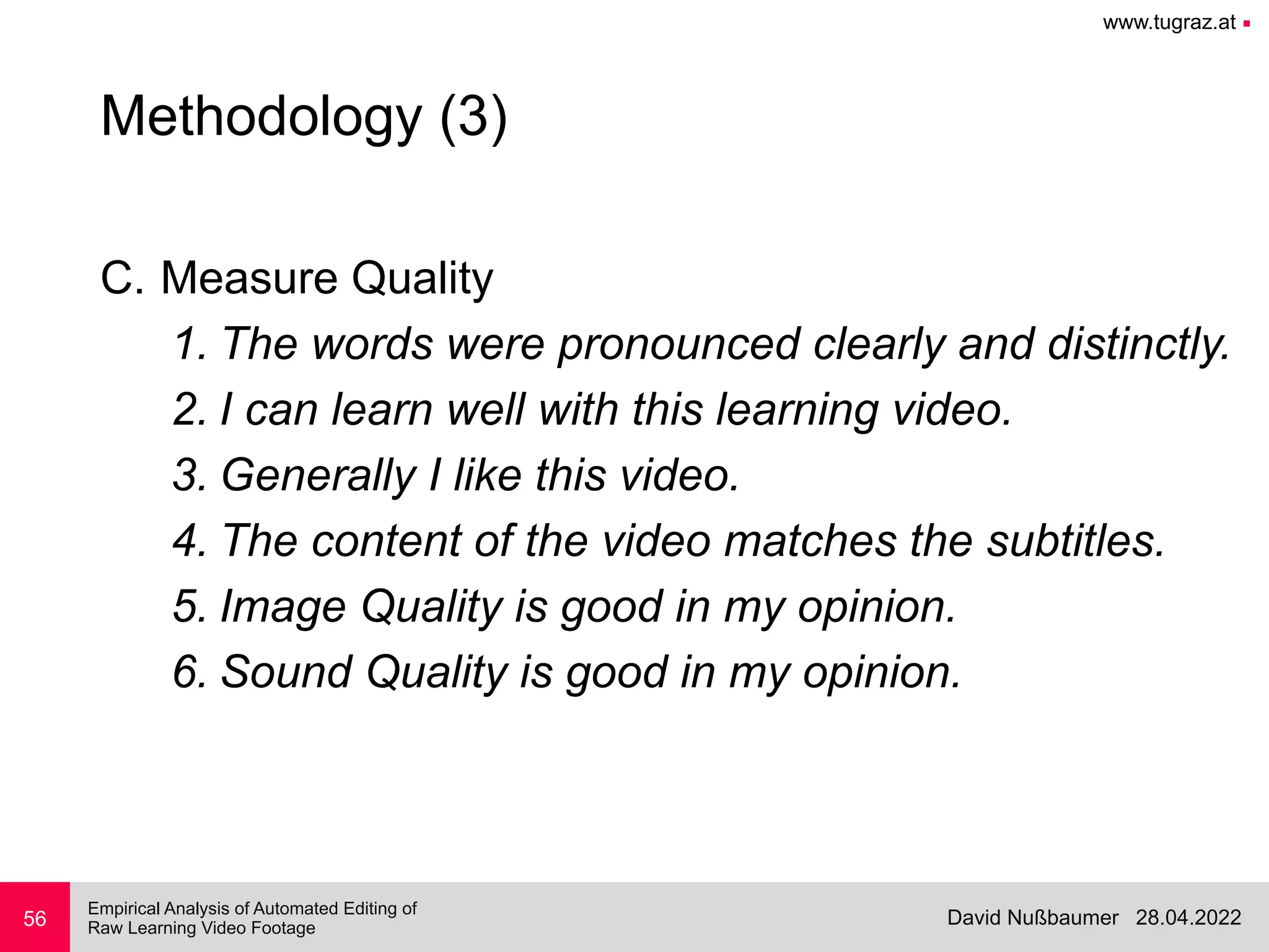 www.tugraz.at ■
28.04.2022
David Nußbaumer
Empirical Analysis of Automated Editing of
 
Raw Learning Video Footage
C. Measure Quality


1. The words were pronounced clearly and distinctly.


2. I can learn well with this learning video.


3. Generally I like this video.


4. The content of the video matches the subtitles.


5. Image Quality is good in my opinion.


6. Sound Quality is good in my opinion.
56
Methodology (3)
 