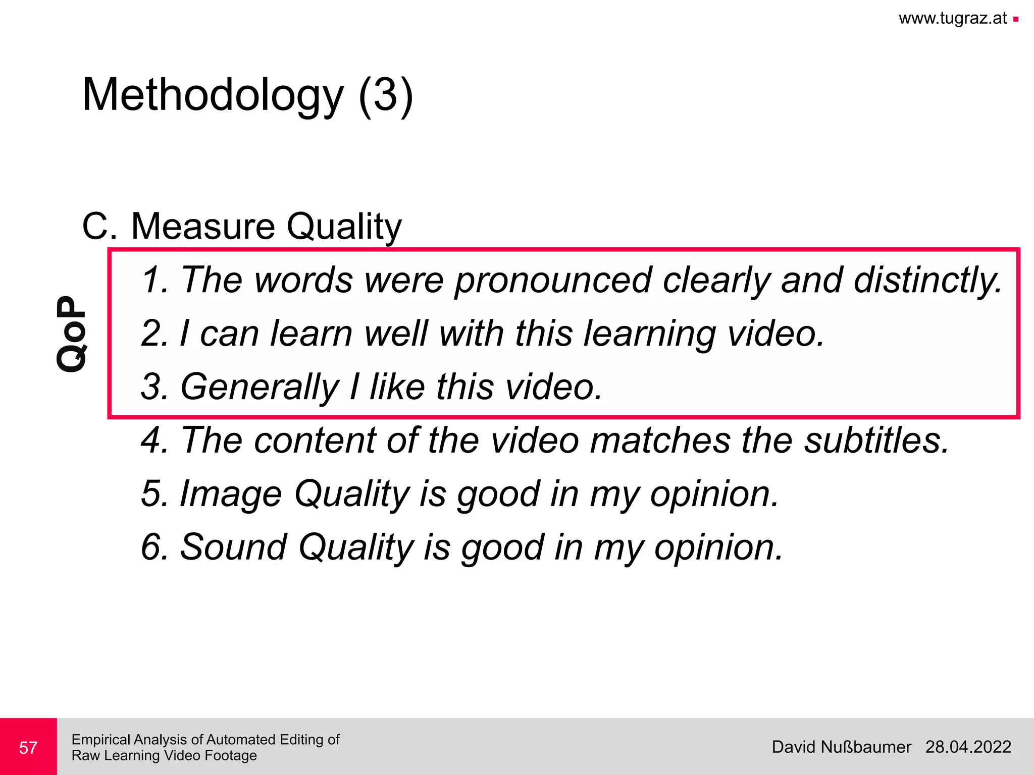 www.tugraz.at ■
28.04.2022
David Nußbaumer
Empirical Analysis of Automated Editing of
 
Raw Learning Video Footage
C. Measure Quality


1. The words were pronounced clearly and distinctly.


2. I can learn well with this learning video.


3. Generally I like this video.


4. The content of the video matches the subtitles.


5. Image Quality is good in my opinion.


6. Sound Quality is good in my opinion.
57
Methodology (3)
QoP
 