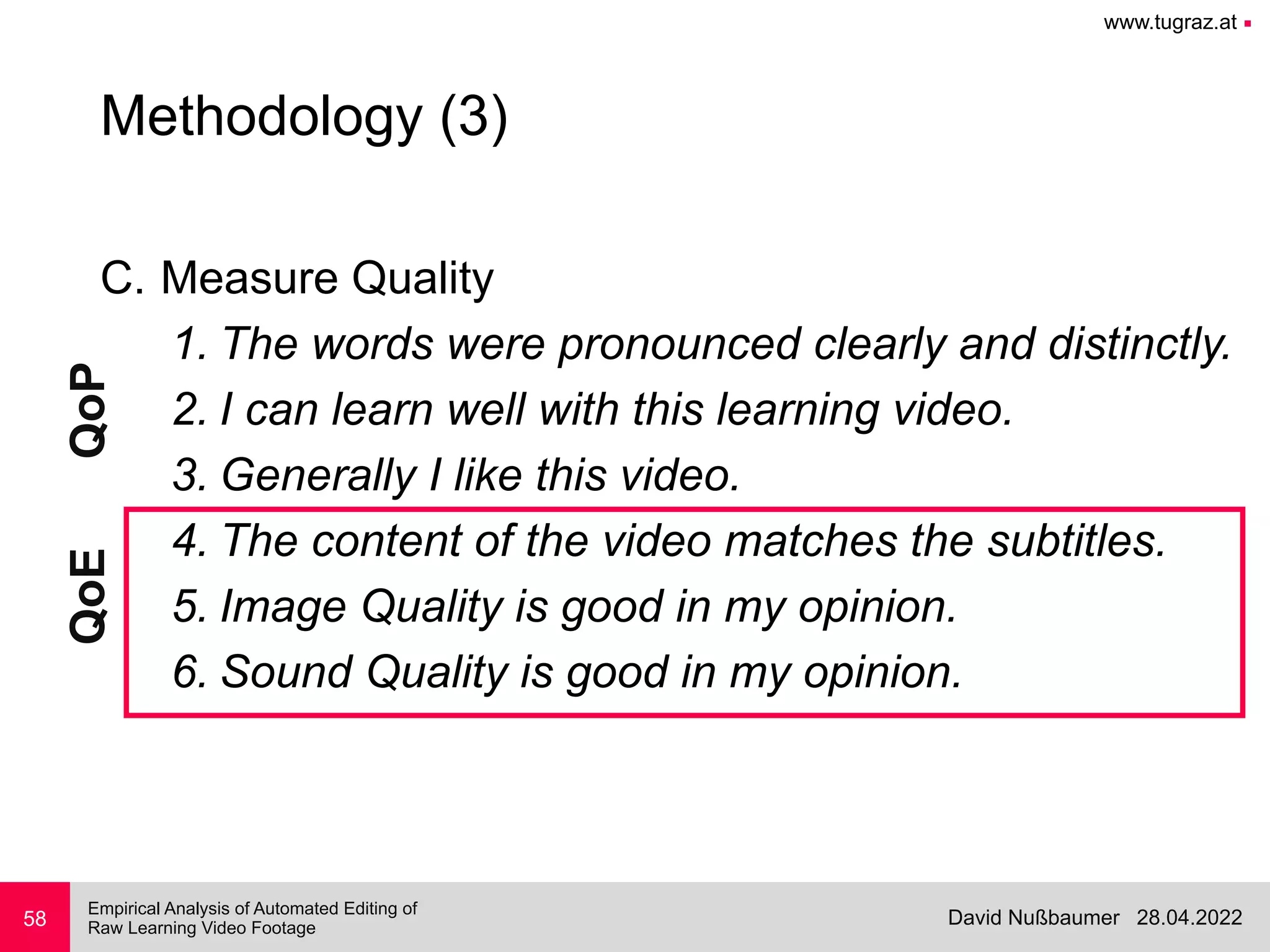 www.tugraz.at ■
28.04.2022
David Nußbaumer
Empirical Analysis of Automated Editing of
 
Raw Learning Video Footage
C. Measure Quality


1. The words were pronounced clearly and distinctly.


2. I can learn well with this learning video.


3. Generally I like this video.


4. The content of the video matches the subtitles.


5. Image Quality is good in my opinion.


6. Sound Quality is good in my opinion.
58
Methodology (3)
QoP
QoE
 