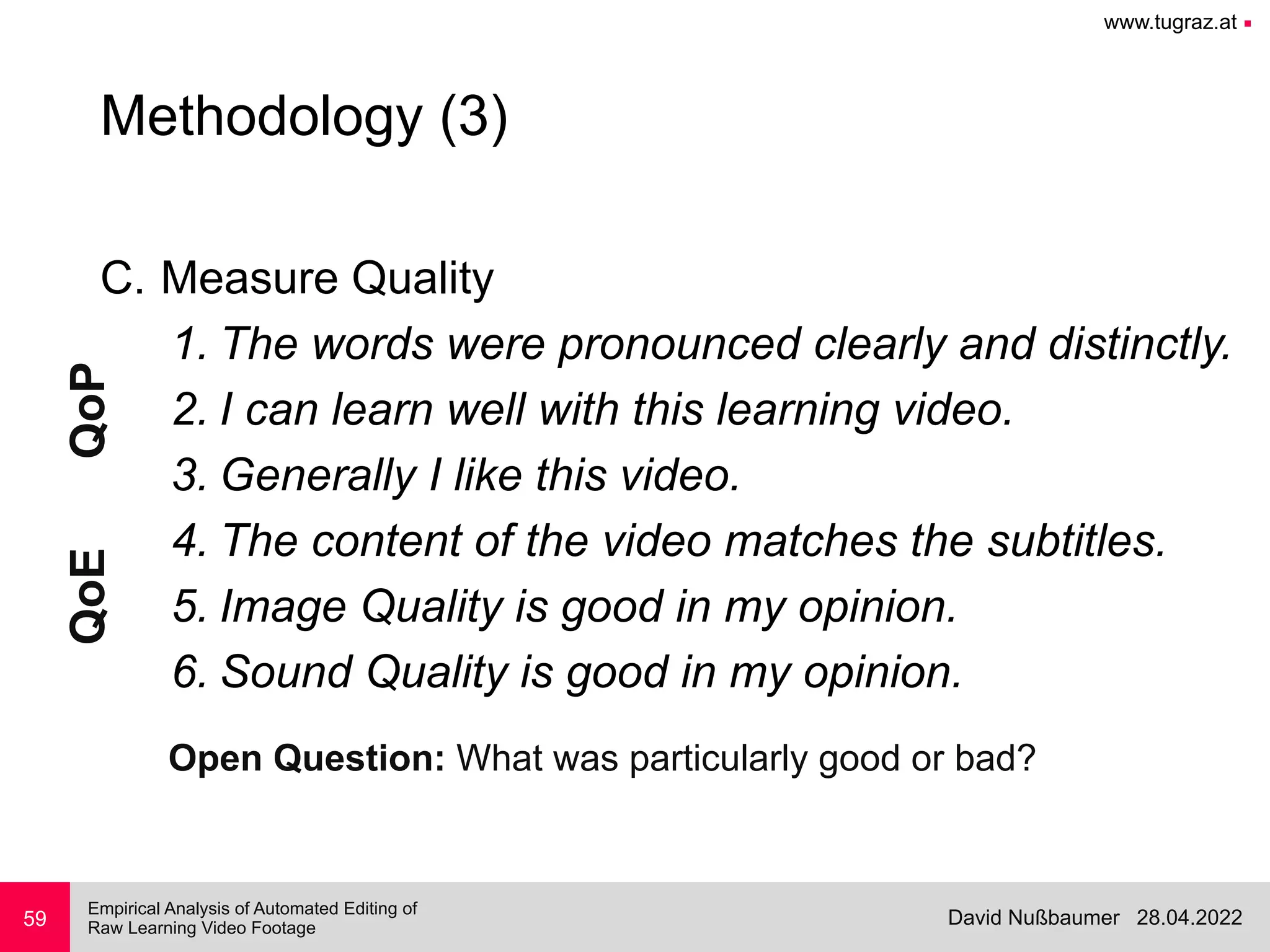 www.tugraz.at ■
28.04.2022
David Nußbaumer
Empirical Analysis of Automated Editing of
 
Raw Learning Video Footage
C. Measure Quality


1. The words were pronounced clearly and distinctly.


2. I can learn well with this learning video.


3. Generally I like this video.


4. The content of the video matches the subtitles.


5. Image Quality is good in my opinion.


6. Sound Quality is good in my opinion.
59
Methodology (3)
QoP
QoE
Open Question: What was particularly good or bad?
 