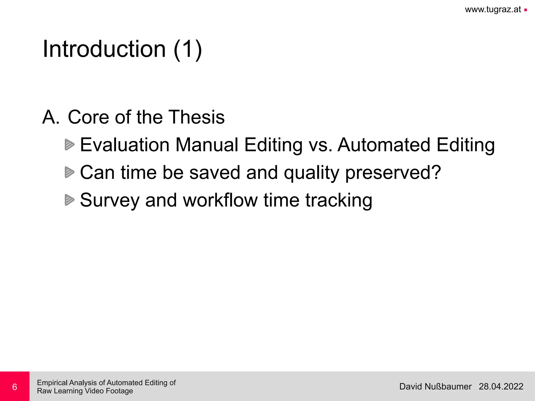 www.tugraz.at ■
28.04.2022
David Nußbaumer
Empirical Analysis of Automated Editing of
 
Raw Learning Video Footage
6
Introduction (1)
A. Core of the Thesis


Evaluation Manual Editing vs. Automated Editing


Can time be saved and quality preserved?


Survey and workflow time tracking
 