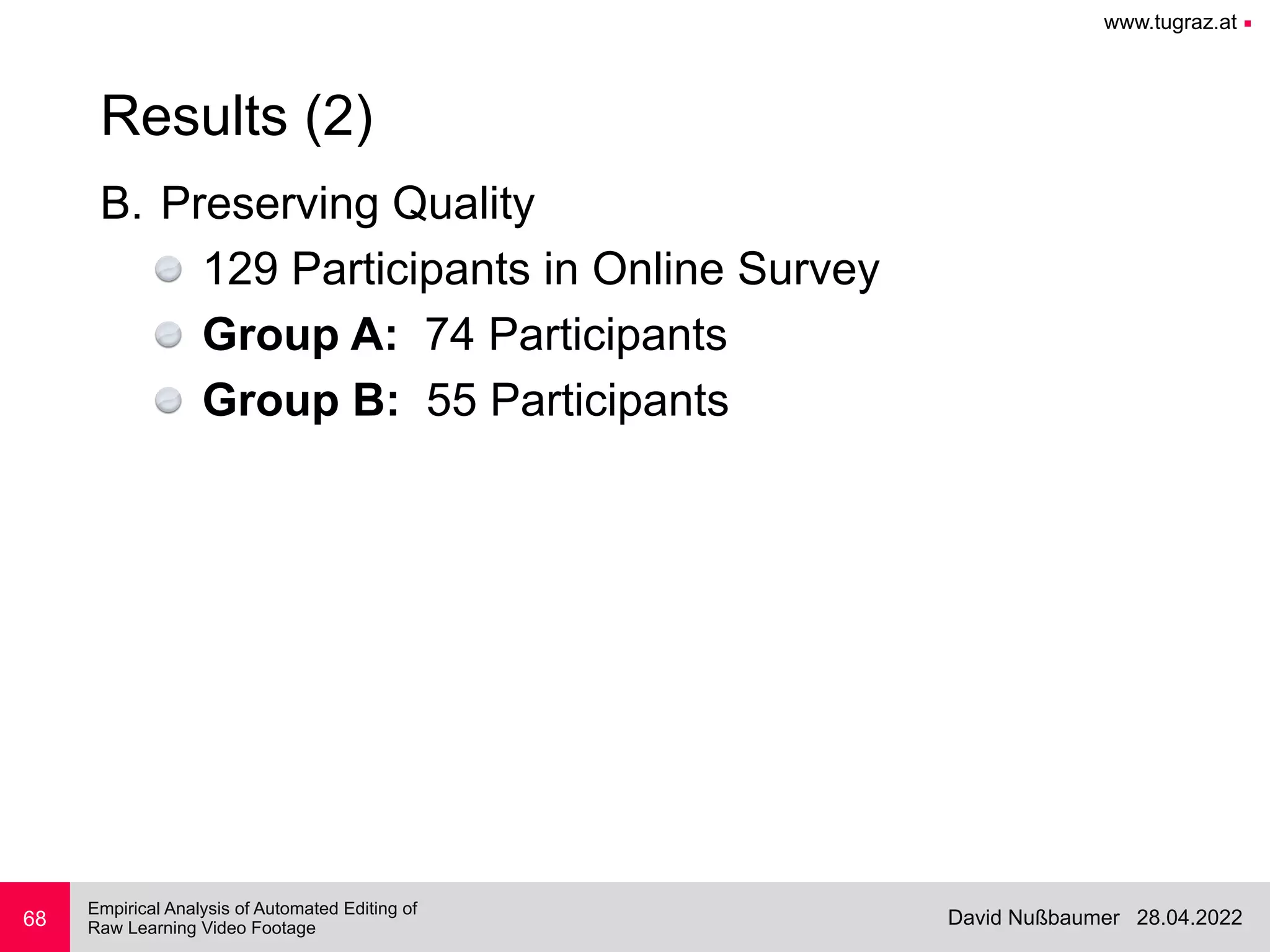 www.tugraz.at ■
28.04.2022
David Nußbaumer
Empirical Analysis of Automated Editing of
 
Raw Learning Video Footage
B. Preserving Quality


129 Participants in Online Survey


Group A: 74 Participants


Group B: 55 Participants
68
Results (2)
 