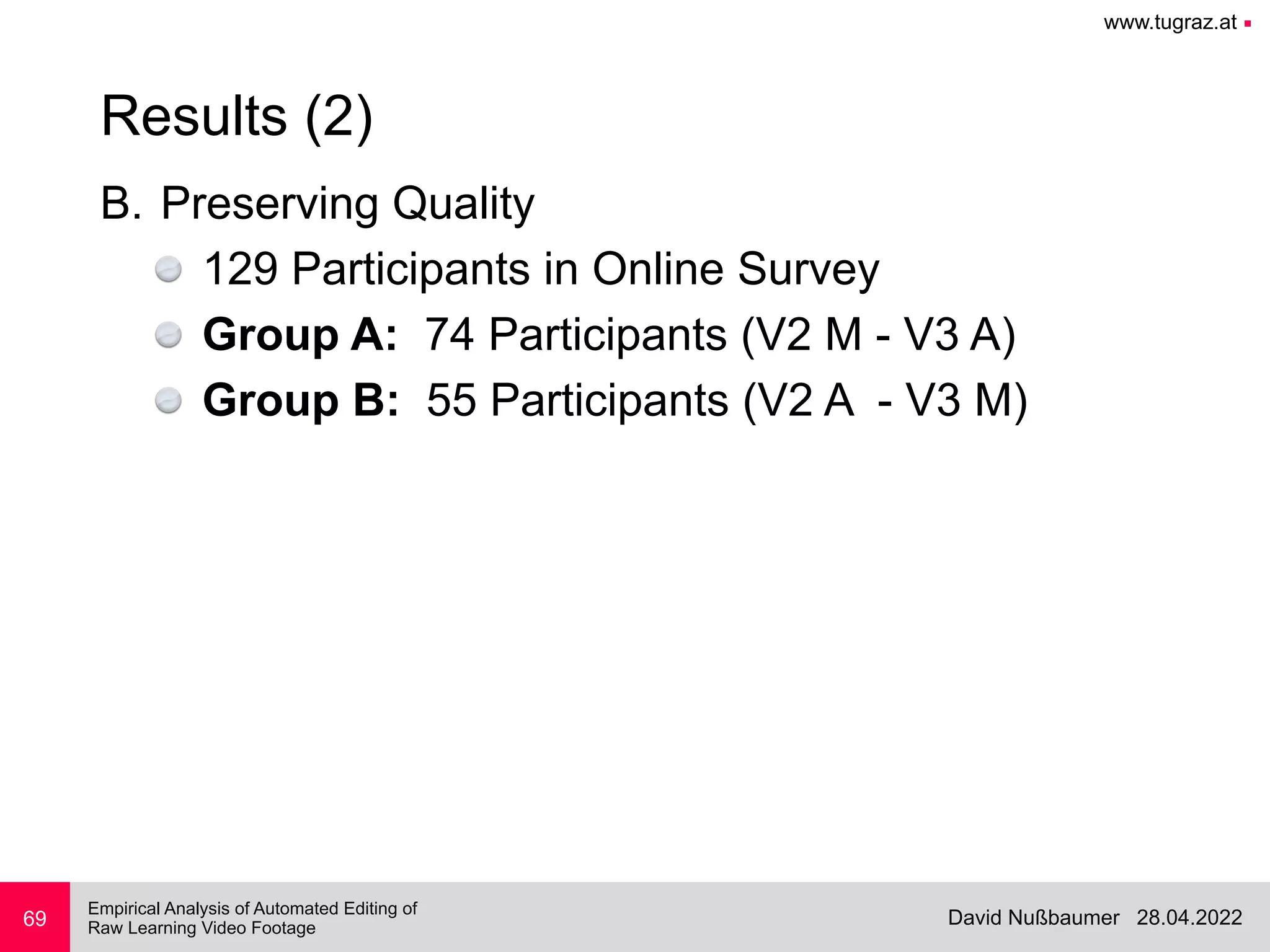 www.tugraz.at ■
28.04.2022
David Nußbaumer
Empirical Analysis of Automated Editing of
 
Raw Learning Video Footage
B. Preserving Quality


129 Participants in Online Survey


Group A: 74 Participants (V2 M - V3 A)


Group B: 55 Participants (V2 A - V3 M)
69
Results (2)
 