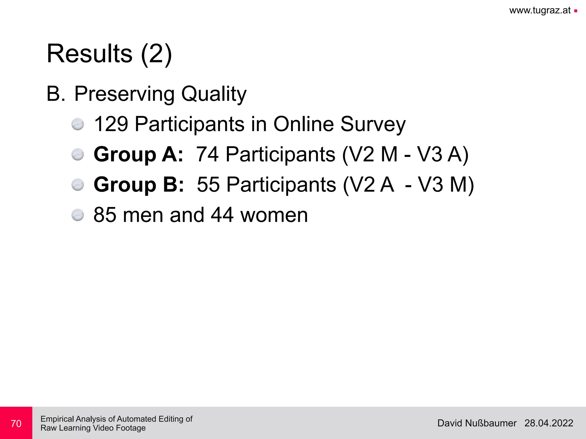 www.tugraz.at ■
28.04.2022
David Nußbaumer
Empirical Analysis of Automated Editing of
 
Raw Learning Video Footage
B. Preserving Quality


129 Participants in Online Survey


Group A: 74 Participants (V2 M - V3 A)


Group B: 55 Participants (V2 A - V3 M)


85 men and 44 women
70
Results (2)
 