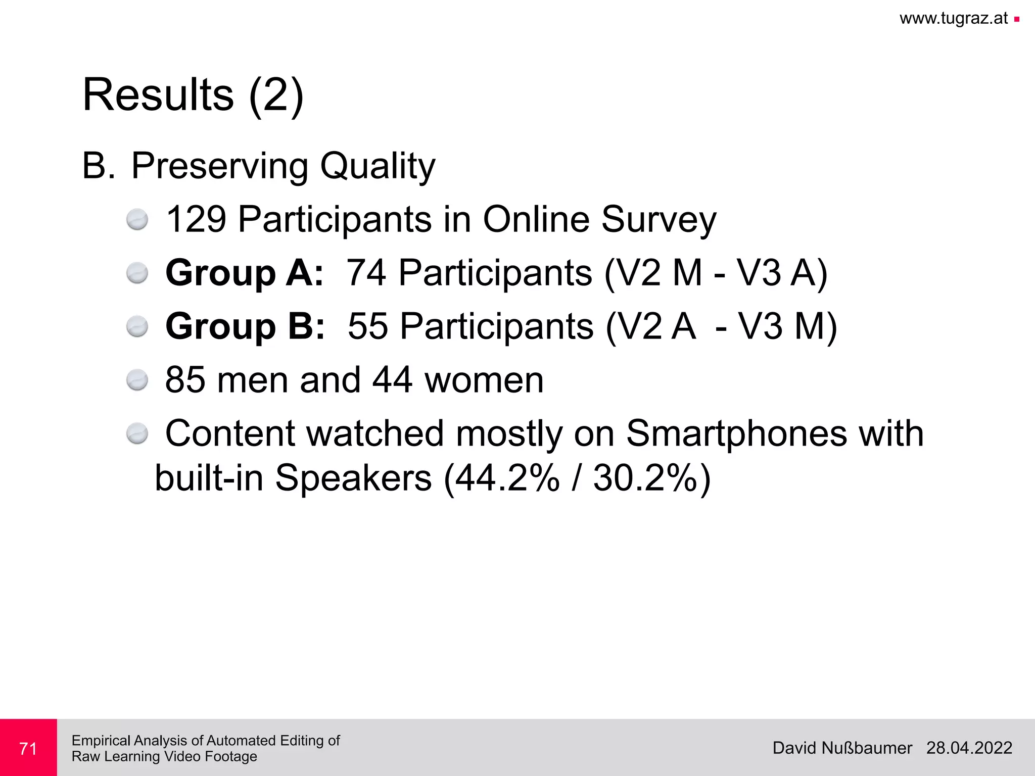 www.tugraz.at ■
28.04.2022
David Nußbaumer
Empirical Analysis of Automated Editing of
 
Raw Learning Video Footage
B. Preserving Quality


129 Participants in Online Survey


Group A: 74 Participants (V2 M - V3 A)


Group B: 55 Participants (V2 A - V3 M)


85 men and 44 women


Content watched mostly on Smartphones with
built-in Speakers (44.2% / 30.2%)
71
Results (2)
 