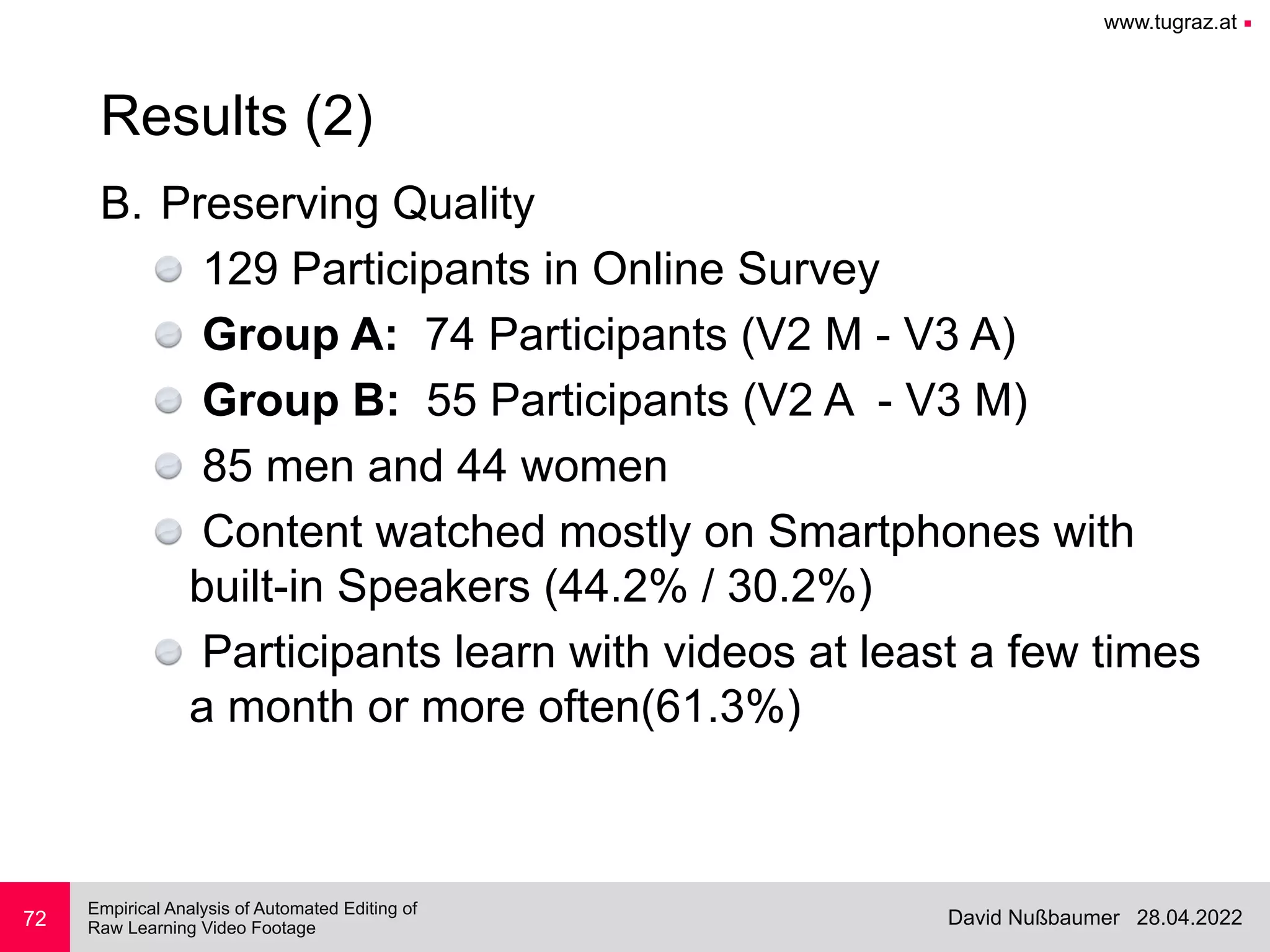 www.tugraz.at ■
28.04.2022
David Nußbaumer
Empirical Analysis of Automated Editing of
 
Raw Learning Video Footage
B. Preserving Quality


129 Participants in Online Survey


Group A: 74 Participants (V2 M - V3 A)


Group B: 55 Participants (V2 A - V3 M)


85 men and 44 women


Content watched mostly on Smartphones with
built-in Speakers (44.2% / 30.2%)


Participants learn with videos at least a few times
a month or more often(61.3%)
72
Results (2)
 