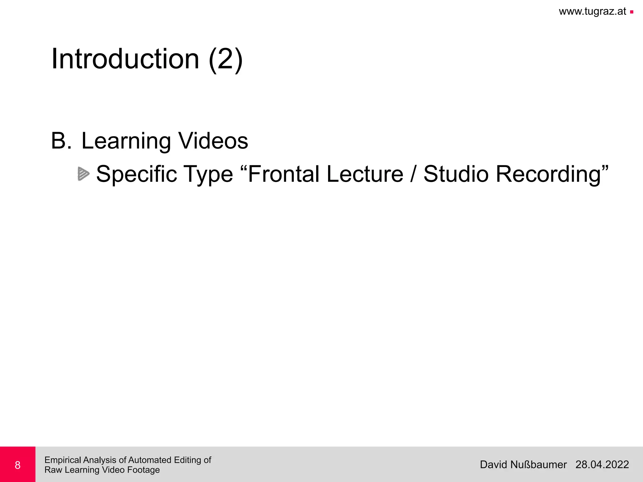 www.tugraz.at ■
28.04.2022
David Nußbaumer
Empirical Analysis of Automated Editing of
 
Raw Learning Video Footage
8
Introduction (2)
B. Learning Videos


Specific Type “Frontal Lecture / Studio Recording”
 