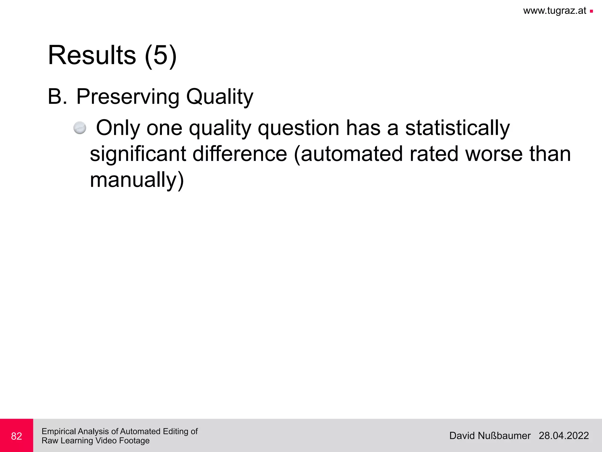 www.tugraz.at ■
28.04.2022
David Nußbaumer
Empirical Analysis of Automated Editing of
 
Raw Learning Video Footage
B. Preserving Quality


Only one quality question has a statistically
significant difference (automated rated worse than
manually)
82
Results (5)
 