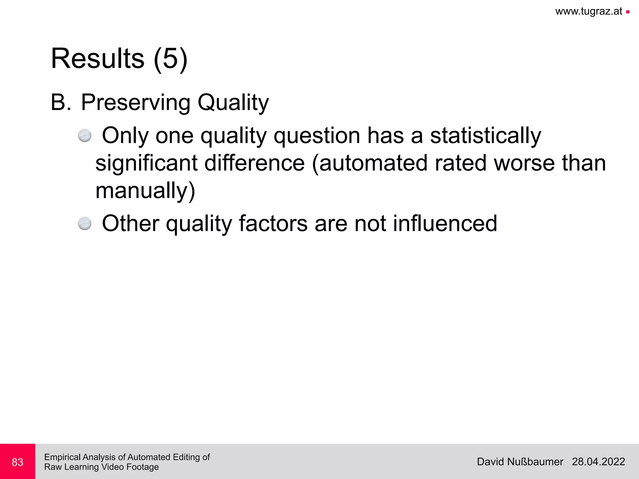 www.tugraz.at ■
28.04.2022
David Nußbaumer
Empirical Analysis of Automated Editing of
 
Raw Learning Video Footage
B. Preserving Quality


Only one quality question has a statistically
significant difference (automated rated worse than
manually)


Other quality factors are not influenced
83
Results (5)
 