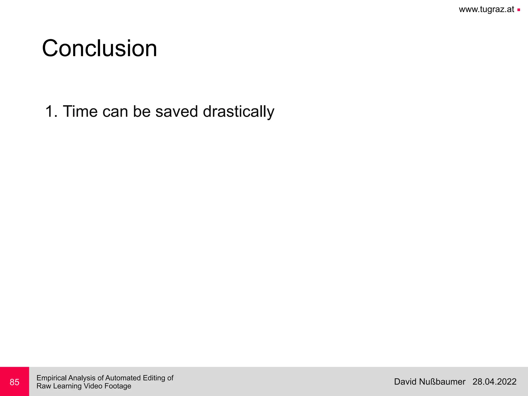 www.tugraz.at ■
28.04.2022
David Nußbaumer
Empirical Analysis of Automated Editing of
 
Raw Learning Video Footage
85
Conclusion
1. Time can be saved drastically


 
